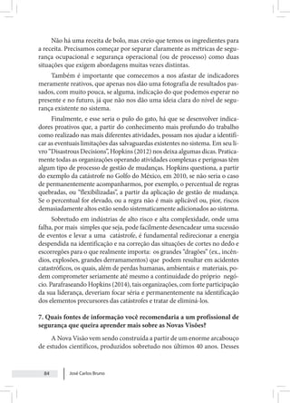José Carlos Bruno
84
Não há uma receita de bolo, mas creio que temos os ingredientes para
a receita. Precisamos começar por separar claramente as métricas de segu-
rança ocupacional e segurança operacional (ou de processo) como duas
situações que exigem abordagens muitas vezes distintas.
Também é importante que comecemos a nos afastar de indicadores
meramente reativos, que apenas nos dão uma fotografia de resultados pas-
sados, com muito pouca, se alguma, indicação do que podemos esperar no
presente e no futuro, já que não nos dão uma ideia clara do nível de segu-
rança existente no sistema.
Finalmente, e esse seria o pulo do gato, há que se desenvolver indica-
dores proativos que, a partir do conhecimento mais profundo do trabalho
como realizado nas mais diferentes atividades, possam nos ajudar a identifi-
car as eventuais limitações das salvaguardas existentes no sistema. Em seu li-
vro “Disastrous Decisions”, Hopkins (2012) nos deixa algumas dicas. Pratica-
mente todas as organizações operando atividades complexas e perigosas têm
algum tipo de processo de gestão de mudanças. Hopkins questiona, a partir
do exemplo da catástrofe no Golfo do México, em 2010, se não seria o caso
de permanentemente acompanharmos, por exemplo, o percentual de regras
quebradas, ou “flexibilizadas”, a partir da aplicação de gestão de mudança.
Se o percentual for elevado, ou a regra não é mais aplicável ou, pior, riscos
demasiadamente altos estão sendo sistematicamente adicionados ao sistema.
Sobretudo em indústrias de alto risco e alta complexidade, onde uma
falha, por mais simples que seja, pode facilmente desencadear uma sucessão
de eventos e levar a uma catástrofe, é fundamental redirecionar a energia
despendida na identificação e na correção das situações de cortes no dedo e
escorregões para o que realmente importa: os grandes “dragões” (ex., incên-
dios, explosões, grandes derramamentos) que podem resultar em acidentes
catastróficos, os quais, além de perdas humanas, ambientais e materiais, po-
dem comprometer seriamente até mesmo a continuidade do próprio negó-
cio. Parafraseando Hopkins (2014), tais organizações, com forte participação
da sua liderança, deveriam focar séria e permanentemente na identificação
dos elementos precursores das catástrofes e tratar de eliminá-los.
7. Quais fontes de informação você recomendaria a um profissional de
segurança que queira aprender mais sobre as Novas Visões?
A Nova Visão vem sendo construída a partir de um enorme arcabouço
de estudos científicos, produzidos sobretudo nos últimos 40 anos. Desses
 