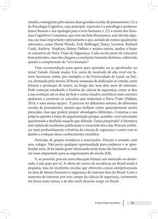 A Nova Visão na prática 85
estudos, emergiram pelo menos duas grandes escolas de pensamento: (1) a
da Psicologia Cognitiva, cujo principal expoente é o psicólogo e professor
James Reason e sua tipologia para o erro humano; e (2) a escola dos Siste-
mas Cognitivos Conjuntos, que tem em Jens Rasmussen, sem dúvida algu-
ma, seu mais importante representante e que, ao lado de nomes igualmente
relevantes, como David Woods, Erik Hollnagel, Nancy Leveson, Richard
Cook, Andrew Hopkins, Sidney Dekker e muitos outros, ajudou a forjar
os conceitos da Nova Visão de Segurança. Cada escola parte de conceitos
bem parecidos, mas elas chegam a conclusões bastante distintas, sobretudo
quanto à compreensão do “erro humano”.
Uma recomendação para quem quer aprender ou se aprofundar no
tema? Estude. Estude muito. Um curso de mestrado de alto nível em fa-
tores humanos, como, por exemplo, o da Universidade de Lund, na Sué-
cia, demanda pelo menos 20 horas semanais de dedicação ao estudo, entre
leituras e produção de textos, ao longo dos seus dois anos de extensão.
Pode começar estudando a história da ciência de segurança, como se deu
a sua evolução até os dias de hoje e como estudos científicos mais recentes
ajudaram a construir os conceitos que sustentam a Nova Visão (Dekker,
2019, é uma ótima opção). E procure ler diferentes autores, de diferentes
escolas de pensamento, mesmo que tenham visões aparentemente muito
parecidas, mas que podem propor abordagens diferentes. Construa a sua
própria opinião e linha de argumentação porque, acredite, você será muito
questionado e desfiado naquilo que defende. Esteja preparado! A literatura
está repleta de excelentes publicações e crescendo dia a dia. Procure conhe-
cer mais profundamente a história da ciência de segurança e como vem se
dando a evolução desse conhecimento científico.
Participe de grupos temáticos e associações. Discuta o assunto com
seus colegas. Não perca qualquer oportunidade para conhecer e se apro-
fundar mais. Já há muita gente interessada neste tema tão fascinante e cada
vez mais importante para as organizações do século XXI.
E, se possível, procure uma educação formal, um mestrado ou douto-
rado, e não pare por aí. A oferta de cursos de excelência no Brasil ainda é
pequena, mas há excelentes escolas que oferecem cursos semipresenciais
na área de fatores humanos e segurança de sistemas fora do Brasil. Com o
aumento do interesse por esse campo da ciência de segurança, certamente
em breve mais cursos, e de alto nível, deverão surgir no Brasil.
 