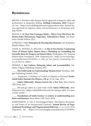 José Carlos Bruno
86
Referências:
BRUNO, J. Petrobras takes human factors approach to improve safety and
performance in deepwater drilling. Drilling Contractor, 2020. Disponí-
vel em: <https://www.drillingcontractor.org/petrobras-takes human-fac-
tors-approach-to-improve-safety-and-performance-in-deepwater-dril-
ling-56238>.
BUSCH, C. Se Você Não Consegue Medir... Talvez Você Não Deva: Re-
flexões Sobre Mensuração, Segurança, Indicadores e Metas. (ed. Brasi-
leira). Kindle Edition, 2021.
CONKLIN, T. Os 5 Princípios de Desempenho Humano. (ed. Brasileira).
Kindle Edition, 2021.
COOK, R.; WOODS, D.; MILLER, C. A Tale of Two Stories: Contrasting
Views of Patient Safety. Report from a Workshop on Assembling the
Scientific Basis for Progress on Patient Safety. Washington, DC: National
Patient Safety Foundation, 1998. Disponível em: <https://www.researchga-
te.net/publication/245102691_A_Tale_of_Two_Stories_Contrasting_Vie-
ws_of_Pati ent_Safety>.
DEKKER, S. Just Culture: Balancing Safety and Accountability. Far-
nham: Ashgate Publishing Limited, 2012.
____. The Field Guide to Understanding ‘Human Error’ Farnham: Ash-
gate Publishing Limited, 2014.
____. Employees. A Problem to Control or Solution to Harness? Profes-
sional Safety Journal; Des Plaines, v.59, p. 32-36, Aug., 2014.
____. Safety Differently: Human Factors for a New Era. (Boca Raton:
CRC Press, 2015.
____. Oil and gas safety in a post-truth world. Safety Differently, 2018.
Disponível em: <https://safetydifferently.com/oil-and-gas safety-in-a-pos-
t-truth-world/>.
____. Foundations of Safety Science: A century or understanding acci-
dents and disasters. Boca Raton: CRC Press, 2019.
EDMONDSON, A.; LEI, Z. Psychological Safety: The History, Renaissan-
ce, and Future of an Interpersonal Construct. Annual Review of Orga-
nizational Psychology and Organizational Behavior, v.1, p. 23-43, 2014.
Disponível em: <https://www.researchgate.net/publication/275070993_
 