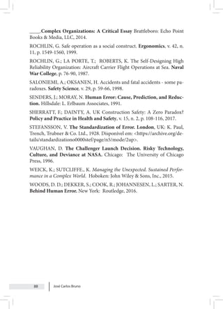 José Carlos Bruno
88
____.Complex Organizations: A Critical Essay Brattleboro: Echo Point
Books & Media, LLC, 2014.
ROCHLIN, G. Safe operation as a social construct. Ergonomics, v. 42, n.
11, p. 1549-1560, 1999.
ROCHLIN, G.; LA PORTE, T.; ROBERTS, K. The Self-Designing High
Reliability Organization: Aircraft Carrier Flight Operations at Sea. Naval
War College, p. 76-90, 1987.
SALONIEMI, A.; OKSANEN, H. Accidents and fatal accidents - some pa-
radoxes. Safety Science, v. 29, p. 59-66, 1998.
SENDERS, J.; MORAY, N. Human Error: Cause, Prediction, and Reduc-
tion. Hillsdale: L. Erlbaum Associates, 1991.
SHERRATT, F.; DAINTY, A. UK Construction Safety: A Zero Paradox?
Policy and Practice in Health and Safety, v. 15, n. 2, p. 108-116, 2017.
STEFANSSON, V. The Standardization of Error. London, UK: K. Paul,
Trench, Trubner & Co. Ltd., 1928. Disponível em: <https://archive.org/de-
tails/standardizationo0000stef/page/n5/mode/2up>.
VAUGHAN, D. The Challenger Launch Decision. Risky Technology,
Culture, and Deviance at NASA. Chicago: The University of Chicago
Press, 1996.
WEICK, K.; SUTCLIFFE., K. Managing the Unexpected. Sustained Perfor-
mance in a Complex World. Hoboken: John Wiley & Sons, Inc., 2015.
WOODS, D. D.; DEKKER, S.; COOK, R.; JOHANNESEN, L.; SARTER, N.
Behind Human Error. New York: Routledge, 2016.
 