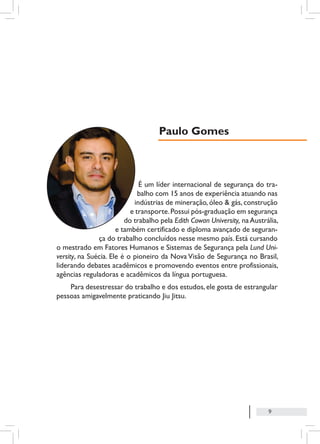 9
É um líder internacional de segurança do tra-
balho com 15 anos de experiência atuando nas
indústrias de mineração, óleo & gás, construção
e transporte.Possui pós-graduação em segurança
do trabalho pela Edith Cowan University, naAustrália,
e também certificado e diploma avançado de seguran-
ça do trabalho concluídos nesse mesmo país. Está cursando
o mestrado em Fatores Humanos e Sistemas de Segurança pela Lund Uni-
versity, na Suécia. Ele é o pioneiro da Nova Visão de Segurança no Brasil,
liderando debates acadêmicos e promovendo eventos entre profissionais,
agências reguladoras e acadêmicos da língua portuguesa.
Para desestressar do trabalho e dos estudos,ele gosta de estrangular
pessoas amigavelmente praticando Jiu Jitsu.
Paulo Gomes
 
