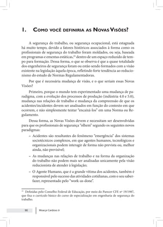 Moacyr Cardoso Jr
90
1. 	Como você definiria as Novas Visões?
A segurança do trabalho, ou segurança ocupacional, está estagnada
há muito tempo, devido a fatores históricos associados à forma como os
profissionais de segurança do trabalho foram moldados, ou seja, baseada
em programas e ementas estáticas,15
dentro de um espaço reduzido de tem-
po para formação. Dessa forma, o que se observa é que a quase totalidade
dos engenheiros de segurança foram ou estão sendo formados com a visão
existente na legislação àquela época, refletindo forte tendência ao reducio-
nismo do estudo de Normas Regulamentadoras.
Por que é necessária mudança de visão, e o que seriam essas Novas
Visões?
Primeiro, porque o mundo tem experimentado uma mudança de pa-
radigma, com a evolução dos processos de produção (indústria 4.0 e 5.0),
mudança nas relações de trabalho e mudança da compreensão de que os
acidentes/incidentes devem ser analisados em função do contexto em que
ocorrem, e não simplesmente tentar “encaixá-los” em uma Norma ou Re-
gulamento.
Dessa forma, as Novas Visões devem e necessitam ser desenvolvidas
para que os profissionais de segurança “olhem” segundo os seguintes novos
paradigmas:
– Acidentes são resultantes do fenômeno “emergência” dos sistemas
sociotécnicos complexos, em que agentes humanos, tecnológicos e
organizacionais podem interagir de forma não prevista ou, melhor
ainda, não previsível;
– As mudanças nas relações de trabalho e na forma da organização
do trabalho não podem mais ser analisadas unicamente pela visão
reducionista de atender à legislação;
– O Agente Humano, que é a grande vítima dos acidentes, também é
responsável pelo sucesso das atividades cotidianas, com o seu saber-
fazer, representado pelo “work-as-done”.
15
Definidas pelo Conselho Federal de Educação, por meio do Parecer CFE nº 19/1987,
que fixa o currículo básico do curso de especialização em engenharia de segurança do
trabalho.
 