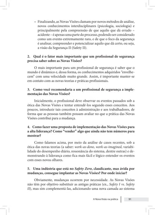 A Nova Visão na prática 91
– Finalizando, as Novas Visões clamam por novos métodos de análise,
novos conhecimentos interdisciplinares (psicologia, sociologia) e
principalmente pela compreensão de que aquilo que dá errado –
acidente–éapenasumapartedoprocesso,podendoserconsiderado
como um evento extremamente raro, e de que o foco da segurança
é analisar, compreender e potencializar aquilo que dá certo, ou seja,
a visão da Segurança II (Safety II).
2. Qual é o fator mais importante que um profissional de segurança
precisa saber sobre as Novas Visões?
O mais importante para um profissional de segurança é saber que o
mundo é dinâmico e, dessa forma, os conhecimentos adquiridos “envelhe-
cem” com uma velocidade muito grande. Assim, é importante manter-se
em contato com as novas teorias e práticas profissionais.
3. Como você recomendaria a um profissional de segurança a imple-
mentação das Novas Visões?
Inicialmente, o profissional deve observar os eventos passados sob a
ótica das Novas Visões e tentar entendê-los segundo esses conceitos. Aos
poucos, introduzir tais conceitos à administração e aos trabalhadores, de
forma que as pessoas também possam avaliar no que a prática das Novas
Visões contribui para a mudança.
4. Como fazer uma proposta de implementação das Novas Visões para
a alta liderança? Como “vender” algo que ainda não tem números para
mostrar?
Como falamos acima, por meio da análise de casos recentes, sob a
ótica das novas teorias (a saber: work-as-done, work-as-imagined, variabi-
lidade do desempenho diário, ressonância do sistema, dentre outras) e de-
monstrando à liderança como fica mais fácil e lógico entender os eventos
com esses novos olhares.
5. Uma indústria que está no Safety Zero, claudicante, mas ávida por
mudanças, consegue implantar as Novas Visões? Por onde iniciar?
Obviamente, mudanças ocorrem por necessidade. As Novas Visões
não têm por objetivo substituir as antigas práticas (ex., Safety I vs. Safety
II), mas sim complementá-las, adicionando uma nova camada ao sistema
 