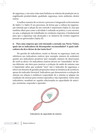 Moacyr Cardoso Jr
92
de segurança, e em uma visão mais holística ao sistema de produção em si,
englobando produtividade, qualidade, segurança, meio ambiente, dentre
outros.
A melhor maneira de se iniciar o processo é integrando as ferramentas
de Safety I e Safety II aos processos, de forma que a cultura da organiza-
ção entenda que a adição de um controle é importante (Safety I), mas que
também olhar para como a atividade é realizada na prática, e com sucesso,
ou seja, a adaptação do trabalhador às condições impostas, é fundamental
para que a segurança seja alcançada e os números de eventos negativos
possam ser gerenciados (Safety II).
6. Para uma empresa que está iniciando a jornada nas Novas Visões,
quais são os indicadores de desempenho recomendados? A quais indi-
cadores ela deve deixar de dar tanto foco?
Na questão de indicadores, muito se discute na segurança, tanto em
referência aos indicadores reativos (por exemplo, número de acidentes)
quanto aos indicadores proativos (por exemplo, número de observações
do work-as-done). Os indicadores reativos devem ser “entendidos” de for-
ma diferente, são úteis para mostrar a evolução da saúde do sistema, mas
é importante saber que acidente “zero” não é indicador de segurança, e
talvez um desastre de grandes proporções esteja na iminência de acontecer,
apesar do indicador favorável. Indicadores que demonstrem a evolução do
sistema em relação à resiliência (capacidade de o sistema se adaptar em
condições de estresse para eventos esperados e não esperados). Entre esses
indicadores, ressaltam-se: aqueles relacionados às capacidades de anteci-
par, monitorar, responder e aprender.
Indicadores da capacidade do sistema
 