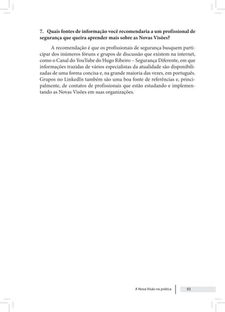 A Nova Visão na prática 93
7. Quais fontes de informação você recomendaria a um profissional de
segurança que queira aprender mais sobre as Novas Visões?
A recomendação é que os profissionais de segurança busquem parti-
cipar dos inúmeros fóruns e grupos de discussão que existem na internet,
como o Canal do YouTube do Hugo Ribeiro – Segurança Diferente, em que
informações trazidas de vários especialistas da atualidade são disponibili-
zadas de uma forma concisa e, na grande maioria das vezes, em português.
Grupos no LinkedIn também são uma boa fonte de referências e, princi-
palmente, de contatos de profissionais que estão estudando e implemen-
tando as Novas Visões em suas organizações.
 