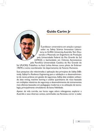 95
É professor universitário em aviação e pesqui-
sador no Safety Science Innovation Labora-
tory, na Griffith University,Austrália.Tem Dou-
torado e Mestrado em Engenharia de Produção
pela Universidade Federal do Rio Grande do Sul
(UFRGS) e bacharelado em Ciências Aeronáuticas
pela Pontifícia Universidade Católica do Rio Grande do
Sul (PUCRS).Trabalhou na Azul Linhas Aéreas como piloto de Embraer
190/95 e como coordenador do departamento de Fatores Humanos.
Suas pesquisas são relacionadas à aplicação dos princípios de Safety Diffe-
rently, Safety-II e Resilience Engineering para a validação e o desenvolvimen-
to de novas práticas em gestão de segurança, Safety data analytics utilizan-
do data mining, machine learning e análise quantitativa de risco baseado
em múltiplos relatórios de segurança e desenvolvimento de treinamentos
mais efetivos baseados em pedagogias modernas e na utilização de tecno-
logia, principalmente simuladores de baixa fidelidade.
Apesar da vida corrida, nas horas vagas adora videogames, explorar a
Austrália e seus diversos cantos, caminhadas nas florestas, correr e nadar.
Guido Carim Jr
 