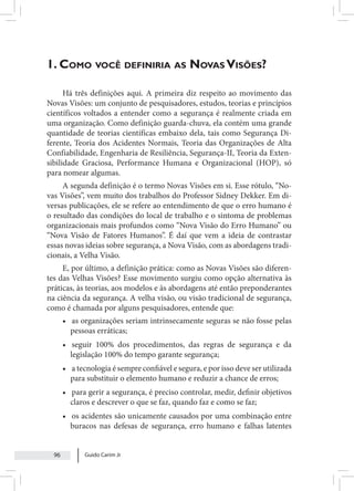 Guido Carim Jr
96
1. Como você definiria as Novas Visões?
Há três definições aqui. A primeira diz respeito ao movimento das
Novas Visões: um conjunto de pesquisadores, estudos, teorias e princípios
científicos voltados a entender como a segurança é realmente criada em
uma organização. Como definição guarda-chuva, ela contém uma grande
quantidade de teorias científicas embaixo dela, tais como Segurança Di-
ferente, Teoria dos Acidentes Normais, Teoria das Organizações de Alta
Confiabilidade, Engenharia de Resiliência, Segurança-II, Teoria da Exten-
sibilidade Graciosa, Performance Humana e Organizacional (HOP), só
para nomear algumas.
A segunda definição é o termo Novas Visões em si. Esse rótulo, “No-
vas Visões”, vem muito dos trabalhos do Professor Sidney Dekker. Em di-
versas publicações, ele se refere ao entendimento de que o erro humano é
o resultado das condições do local de trabalho e o sintoma de problemas
organizacionais mais profundos como “Nova Visão do Erro Humano” ou
“Nova Visão de Fatores Humanos”. É daí que vem a ideia de contrastar
essas novas ideias sobre segurança, a Nova Visão, com as abordagens tradi-
cionais, a Velha Visão.
E, por último, a definição prática: como as Novas Visões são diferen-
tes das Velhas Visões? Esse movimento surgiu como opção alternativa às
práticas, às teorias, aos modelos e às abordagens até então preponderantes
na ciência da segurança. A velha visão, ou visão tradicional de segurança,
como é chamada por alguns pesquisadores, entende que:
• as organizações seriam intrinsecamente seguras se não fosse pelas
pessoas erráticas;
• seguir 100% dos procedimentos, das regras de segurança e da
legislação 100% do tempo garante segurança;
• a tecnologia é sempre confiável e segura, e por isso deve ser utilizada
para substituir o elemento humano e reduzir a chance de erros;
• para gerir a segurança, é preciso controlar, medir, definir objetivos
claros e descrever o que se faz, quando faz e como se faz;
• os acidentes são unicamente causados por uma combinação entre
buracos nas defesas de segurança, erro humano e falhas latentes
 