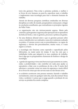 A Nova Visão na prática 97
(erro dos gestores). Para evitar o próximo acidente, o melhor é
se livrar do erro humano ou puni-lo, especificar mais o trabalho
e implementar mais tecnologia para tirar o elemento humano do
trabalho.
Através de diversas pesquisas científicas conduzidas em diversas
disciplinas ao redor do mundo, pesquisadores começaram a chegar
às conclusões semelhantes, que contradiziam os princípios vigentes
da Velha Visão:
• as organizações não são intrinsecamente seguras. Muito pelo
contrário,quemgaranteasegurançadasoperaçõessãoosoperadores
da linha de frente, e não os gestores, processos e práticas de gestão;
• há uma distância abismal entre o que os gerentes pensam sobre
como o trabalho deve ser realizado e como ele é realmente realizado
na prática. O mesmo ocorre com os procedimentos e as regras de
segurança, e desviar dos procedimentos, muitas vezes, é o mais
seguro a se fazer;
• a tecnologia não funciona como esperado e especificado pelos
fabricantes, na maior parte do tempo. E isso faz com que o
trabalhador tenha que adequá-la às suas condições de trabalho.
Isso é algo que os pesquisadores chamaram de finalizar o design da
tecnologia;
• a gestão da segurança virou uma burocracia que aumenta os custos,
reduz a produtividade e não contribui em nada para ajudar os
operadores a lidar com os problemas do dia a dia. É muito fácil
adicionar e acumular coisas em nome da segurança e muito difícil
de se livrar de coisas que não servem mais ou não deram certo;
• os acidentes acontecem com pessoas normais, fazendo o trabalho
normalmente, como em qualquer outro dia, num dia normal. Nessa
visão, o acidente é o preço que se paga quando a produção de um
serviço ou produto fica muito complexa.
 