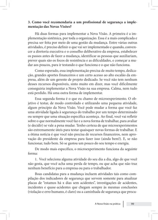 A Nova Visão na prática 99
3. Como você recomendaria a um profissional de segurança a imple-
mentação das Novas Visões?
Há duas formas para implementar a Nova Visão. A primeira é a im-
plementação sistêmica, por toda a organização. Essa é a mais complicada e
precisa ser feita por meio de uma gestão da mudança. Entre várias outras
atividades, é preciso definir o que vai ser implementado e quando, conven-
cer a diretoria executiva e o conselho deliberativo da empresa, estabelecer
os passos antes de fazer a mudança, identificar as pessoas que auxiliariam,
prever quais são os focos de resistência e as dificuldades, e começar a mu-
dar aos poucos, para ir testando o que funciona e o que não funciona.
Como esperado, essa implementação precisa de muito tempo, dedica-
ção, grandes aportes financeiros e um certo acesso ao alto escalão da em-
presa, além de um gerente de projeto dedicado. Se você não tem nenhum
desses recursos disponíveis, sinto muito em dizer, mas você dificilmente
conseguiria implementar a Nova Visão na sua empresa. Calma, nem tudo
está perdido. Há uma outra forma de implementar.
Essa segunda forma é o que eu chamo de microexperimento. O ob-
jetivo é testar, de modo controlado e utilizando uma pequena atividade,
algum princípio da Nova Visão. Você pode mudar a forma que você faz
uma atividade ligada à segurança do trabalho por um tempo determinado
ou sempre que uma situação específica aconteça. Ao final, você vai refletir
sobre o que normalmente você faz e a nova forma de trabalhar, para avaliar
(e decidir) se vale a pena mudar. Tenho certeza de que microexperimentos
são extremamente úteis para testar quaisquer novas formas de trabalhar. E
a ótima notícia é que você não precisa de recursos financeiros, nem apro-
vação do presidente da empresa para fazer isso (ainda bem!). E, se não
funcionar, tudo bem. Só se gastou um pouco do seu tempo e energia.
De modo mais específico, o microexperimento funciona da seguinte
forma:
1. Você seleciona alguma atividade do seu dia a dia, algo de que você
não gosta, que você acha uma perda de tempo, ou que acha que não traz
nenhum benefício para a empresa ou para o trabalhador.
Boas candidatas para a mudança incluem atividades tais como com-
pilação dos indicadores de segurança que servem somente para atualizar
placas de “estamos há x dias sem acidentes”, investigações de acidentes,
incidentes e quase-acidentes que chegam sempre às mesmas conclusões
(violação e erro humano, é claro) ou a caminhada de segurança que procu-
 