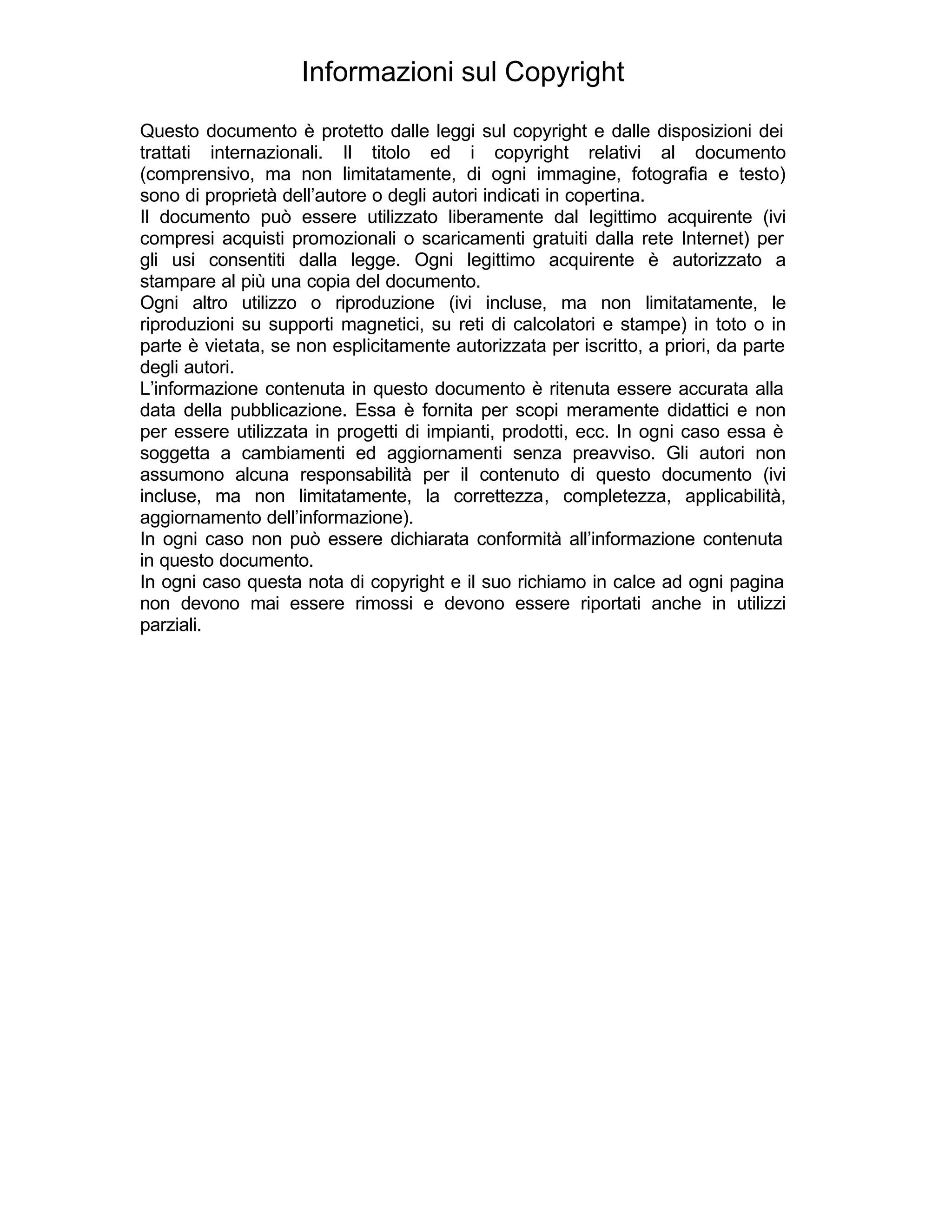 Informazioni sul Copyright
Questo documento è protetto dalle leggi sul copyright e dalle disposizioni dei
trattati internazionali. Il titolo ed i copyright relativi al documento
(comprensivo, ma non limitatamente, di ogni immagine, fotografia e testo)
sono di proprietà dell’autore o degli autori indicati in copertina.
Il documento può essere utilizzato liberamente dal legittimo acquirente (ivi
compresi acquisti promozionali o scaricamenti gratuiti dalla rete Internet) per
gli usi consentiti dalla legge. Ogni legittimo acquirente è autorizzato a
stampare al più una copia del documento.
Ogni altro utilizzo o riproduzione (ivi incluse, ma non limitatamente, le
riproduzioni su supporti magnetici, su reti di calcolatori e stampe) in toto o in
parte è vietata, se non esplicitamente autorizzata per iscritto, a priori, da parte
degli autori.
L’informazione contenuta in questo documento è ritenuta essere accurata alla
data della pubblicazione. Essa è fornita per scopi meramente didattici e non
per essere utilizzata in progetti di impianti, prodotti, ecc. In ogni caso essa è
soggetta a cambiamenti ed aggiornamenti senza preavviso. Gli autori non
assumono alcuna responsabilità per il contenuto di questo documento (ivi
incluse, ma non limitatamente, la correttezza, completezza, applicabilità,
aggiornamento dell’informazione).
In ogni caso non può essere dichiarata conformità all’informazione contenuta
in questo documento.
In ogni caso questa nota di copyright e il suo richiamo in calce ad ogni pagina
non devono mai essere rimossi e devono essere riportati anche in utilizzi
parziali.
 