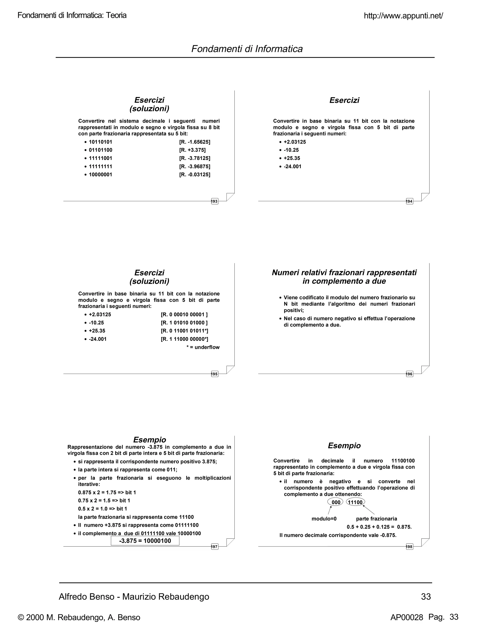 Alfredo Benso - Maurizio Rebaudengo 33
Fondamenti di Informatica
193
Esercizi
(soluzioni)
Convertire nel sistema decimale i seguenti numeri
rappresentati in modulo e segno e virgola fissa su 8 bit
con parte frazionaria rappresentata su 5 bit:
• 10110101 [R. -1.65625]
• 01101100 [R. +3.375]
• 11111001 [R. -3.78125]
• 11111111 [R. -3.96875]
• 10000001 [R. -0.03125]
194
Esercizi
Convertire in base binaria su 11 bit con la notazione
modulo e segno e virgola fissa con 5 bit di parte
frazionaria i seguenti numeri:
• +2.03125
• -10.25
• +25.35
• -24.001
195
Esercizi
(soluzioni)
Convertire in base binaria su 11 bit con la notazione
modulo e segno e virgola fissa con 5 bit di parte
frazionaria i seguenti numeri:
• +2.03125 [R. 0 00010 00001 ]
• -10.25 [R. 1 01010 01000 ]
• +25.35 [R. 0 11001 01011*]
• -24.001 [R. 1 11000 00000*]
* = underflow
196
Numeri relativi frazionari rappresentati
in complemento a due
• Viene codificato il modulo del numero frazionario su
N bit mediante l’algoritmo dei numeri frazionari
positivi;
• Nel caso di numero negativo si effettua l’operazione
di complemento a due.
197
Esempio
Rappresentazione del numero -3.875 in complemento a due in
virgola fissa con 2 bit di parte intera e 5 bit di parte frazionaria:
• si rappresenta il corrispondente numero positivo 3.875;
• la parte intera si rappresenta come 011;
• per la parte frazionaria si eseguono le moltiplicazioni
iterative:
0.875 x 2 = 1.75 => bit 1
0.75 x 2 = 1.5 => bit 1
0.5 x 2 = 1.0 => bit 1
la parte frazionaria si rappresenta come 11100
• Il numero +3.875 si rappresenta come 01111100
• il complemento a due di 01111100 vale 10000100
-3.875 = 10000100
198
Esempio
Convertire in decimale il numero 11100100
rappresentato in complemento a due e virgola fissa con
5 bit di parte frazionaria:
• il numero è negativo e si converte nel
corrispondente positivo effettuando l’operazione di
complemento a due ottenendo:
000 11100
modulo=0 parte frazionaria
0.5 + 0.25 + 0.125 = 0.875.
Il numero decimale corrispondente vale -0.875.
http://www.appunti.net/
© 2000 M. Rebaudengo, A. Benso AP00028
Fondamenti di Informatica: Teoria
Pag. 33
 