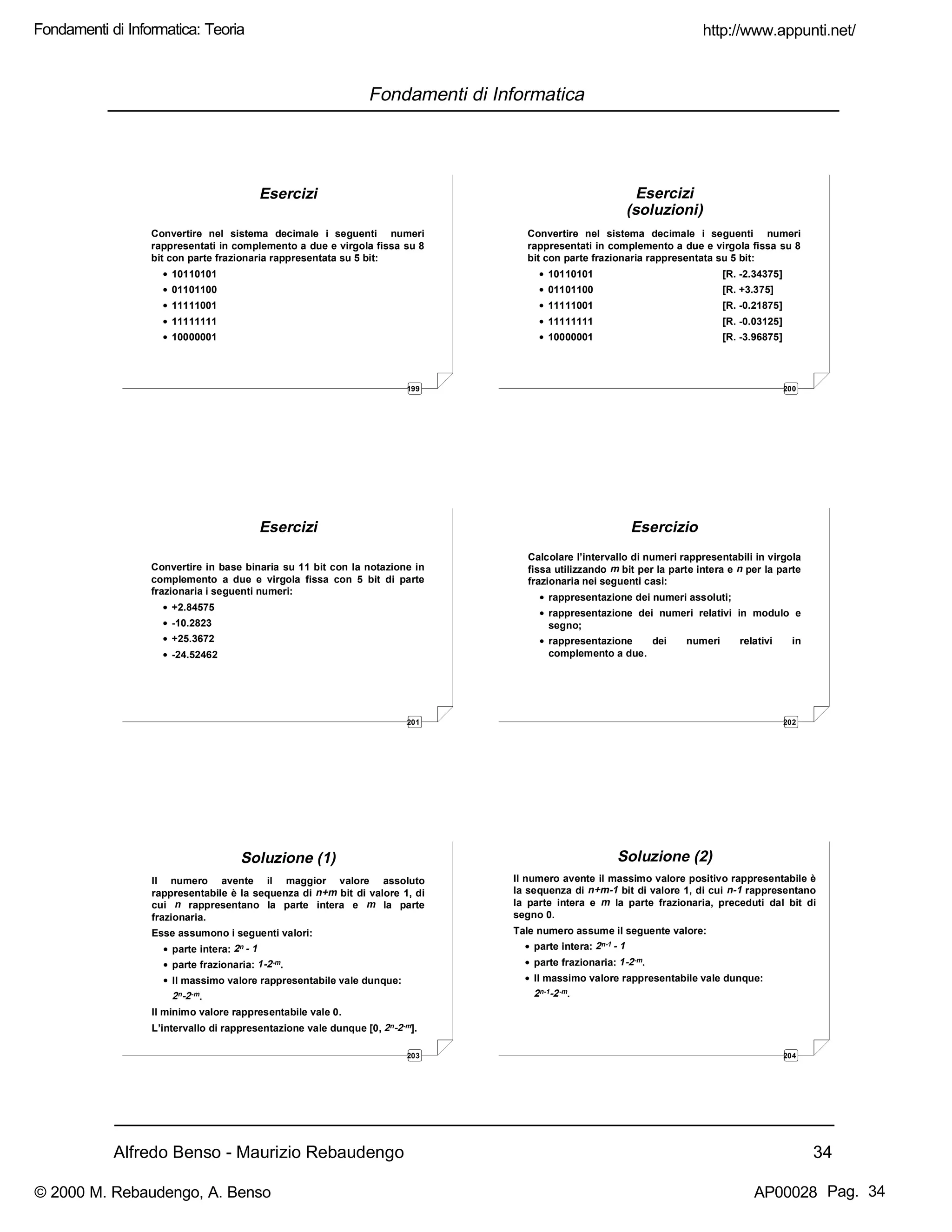 Alfredo Benso - Maurizio Rebaudengo 34
Fondamenti di Informatica
199
Esercizi
Convertire nel sistema decimale i seguenti numeri
rappresentati in complemento a due e virgola fissa su 8
bit con parte frazionaria rappresentata su 5 bit:
• 10110101
• 01101100
• 11111001
• 11111111
• 10000001
200
Esercizi
(soluzioni)
Convertire nel sistema decimale i seguenti numeri
rappresentati in complemento a due e virgola fissa su 8
bit con parte frazionaria rappresentata su 5 bit:
• 10110101 [R. -2.34375]
• 01101100 [R. +3.375]
• 11111001 [R. -0.21875]
• 11111111 [R. -0.03125]
• 10000001 [R. -3.96875]
201
Esercizi
Convertire in base binaria su 11 bit con la notazione in
complemento a due e virgola fissa con 5 bit di parte
frazionaria i seguenti numeri:
• +2.84575
• -10.2823
• +25.3672
• -24.52462
202
Esercizio
Calcolare l’intervallo di numeri rappresentabili in virgola
fissa utilizzando m bit per la parte intera e n per la parte
frazionaria nei seguenti casi:
• rappresentazione dei numeri assoluti;
• rappresentazione dei numeri relativi in modulo e
segno;
• rappresentazione dei numeri relativi in
complemento a due.
203
Soluzione (1)
Il numero avente il maggior valore assoluto
rappresentabile è la sequenza di n+m bit di valore 1, di
cui n rappresentano la parte intera e m la parte
frazionaria.
Esse assumono i seguenti valori:
• parte intera: 2n - 1
• parte frazionaria: 1-2-m.
• Il massimo valore rappresentabile vale dunque:
2n-2-m.
Il minimo valore rappresentabile vale 0.
L’intervallo di rappresentazione vale dunque [0, 2n-2-m].
204
Soluzione (2)
Il numero avente il massimo valore positivo rappresentabile è
la sequenza di n+m-1 bit di valore 1, di cui n-1 rappresentano
la parte intera e m la parte frazionaria, preceduti dal bit di
segno 0.
Tale numero assume il seguente valore:
• parte intera: 2n-1 - 1
• parte frazionaria: 1-2-m.
• Il massimo valore rappresentabile vale dunque:
2n-1-2-m.
http://www.appunti.net/
© 2000 M. Rebaudengo, A. Benso AP00028
Fondamenti di Informatica: Teoria
Pag. 34
 