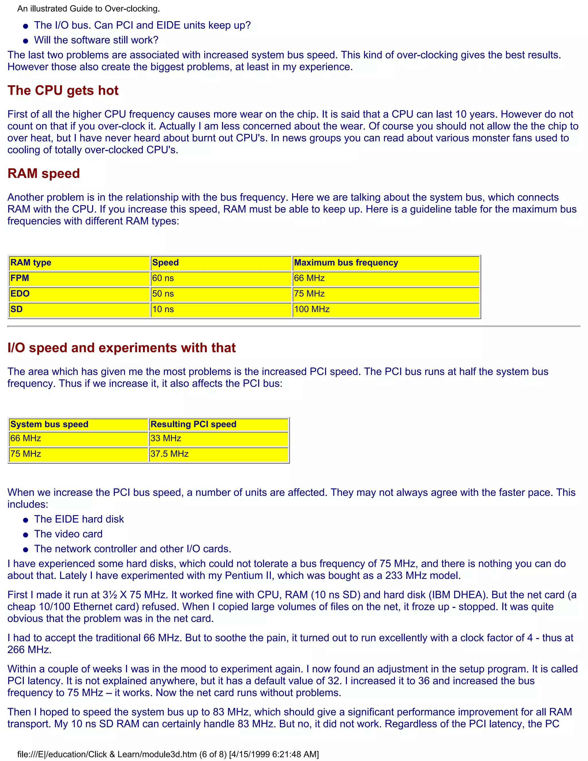 An illustrated Guide to Over-clocking.
     qThe I/O bus. Can PCI and EIDE units keep up?
   q Will the software still work?

The last two problems are associated with increased system bus speed. This kind of over-clocking gives the best results.
However those also create the biggest problems, at least in my experience.

The CPU gets hot
First of all the higher CPU frequency causes more wear on the chip. It is said that a CPU can last 10 years. However do not
count on that if you over-clock it. Actually I am less concerned about the wear. Of course you should not allow the the chip to
over heat, but I have never heard about burnt out CPU's. In news groups you can read about various monster fans used to
cooling of totally over-clocked CPU's.

RAM speed
Another problem is in the relationship with the bus frequency. Here we are talking about the system bus, which connects
RAM with the CPU. If you increase this speed, RAM must be able to keep up. Here is a guideline table for the maximum bus
frequencies with different RAM types:


RAM type                             Speed                                Maximum bus frequency
FPM                                  60 ns                                66 MHz
EDO                                  50 ns                                75 MHz
SD                                   10 ns                                100 MHz



I/O speed and experiments with that
The area which has given me the most problems is the increased PCI speed. The PCI bus runs at half the system bus
frequency. Thus if we increase it, it also affects the PCI bus:


System bus speed                     Resulting PCI speed
66 MHz                               33 MHz
75 MHz                               37.5 MHz



When we increase the PCI bus speed, a number of units are affected. They may not always agree with the faster pace. This
includes:
    q The EIDE hard disk

    q The video card

    q The network controller and other I/O cards.

I have experienced some hard disks, which could not tolerate a bus frequency of 75 MHz, and there is nothing you can do
about that. Lately I have experimented with my Pentium II, which was bought as a 233 MHz model.
First I made it run at 3½ X 75 MHz. It worked fine with CPU, RAM (10 ns SD) and hard disk (IBM DHEA). But the net card (a
cheap 10/100 Ethernet card) refused. When I copied large volumes of files on the net, it froze up - stopped. It was quite
obvious that the problem was in the net card.
I had to accept the traditional 66 MHz. But to soothe the pain, it turned out to run excellently with a clock factor of 4 - thus at
266 MHz.
Within a couple of weeks I was in the mood to experiment again. I now found an adjustment in the setup program. It is called
PCI latency. It is not explained anywhere, but it has a default value of 32. I increased it to 36 and increased the bus
frequency to 75 MHz – it works. Now the net card runs without problems.
Then I hoped to speed the system bus up to 83 MHz, which should give a significant performance improvement for all RAM
transport. My 10 ns SD RAM can certainly handle 83 MHz. But no, it did not work. Regardless of the PCI latency, the PC

  file:///E|/education/Click & Learn/module3d.htm (6 of 8) [4/15/1999 6:21:48 AM]
 