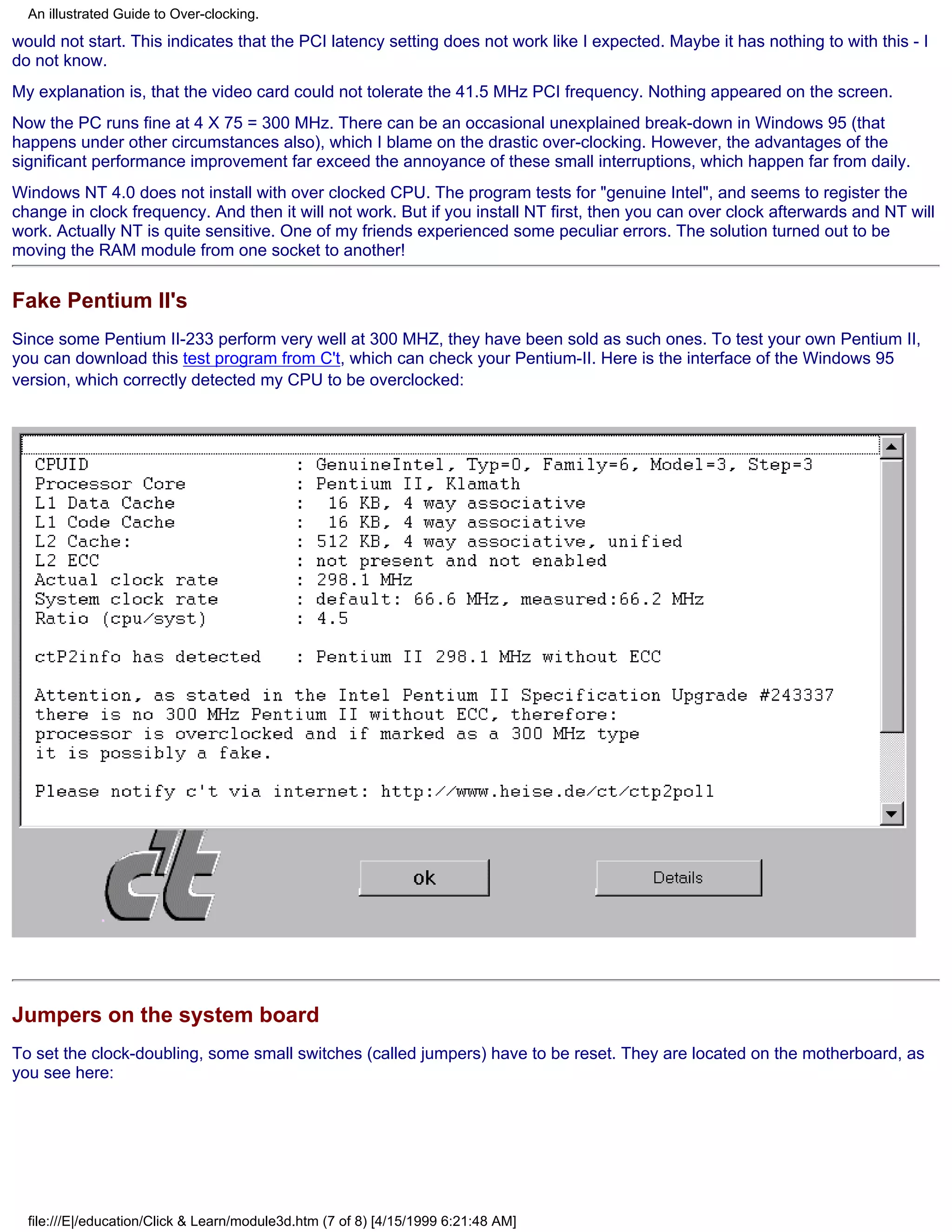 An illustrated Guide to Over-clocking.

would not start. This indicates that the PCI latency setting does not work like I expected. Maybe it has nothing to with this - I
do not know.
My explanation is, that the video card could not tolerate the 41.5 MHz PCI frequency. Nothing appeared on the screen.
Now the PC runs fine at 4 X 75 = 300 MHz. There can be an occasional unexplained break-down in Windows 95 (that
happens under other circumstances also), which I blame on the drastic over-clocking. However, the advantages of the
significant performance improvement far exceed the annoyance of these small interruptions, which happen far from daily.
Windows NT 4.0 does not install with over clocked CPU. The program tests for "genuine Intel", and seems to register the
change in clock frequency. And then it will not work. But if you install NT first, then you can over clock afterwards and NT will
work. Actually NT is quite sensitive. One of my friends experienced some peculiar errors. The solution turned out to be
moving the RAM module from one socket to another!


Fake Pentium II's
Since some Pentium II-233 perform very well at 300 MHZ, they have been sold as such ones. To test your own Pentium II,
you can download this test program from C't, which can check your Pentium-II. Here is the interface of the Windows 95
version, which correctly detected my CPU to be overclocked:




Jumpers on the system board
To set the clock-doubling, some small switches (called jumpers) have to be reset. They are located on the motherboard, as
you see here:




  file:///E|/education/Click & Learn/module3d.htm (7 of 8) [4/15/1999 6:21:48 AM]
 