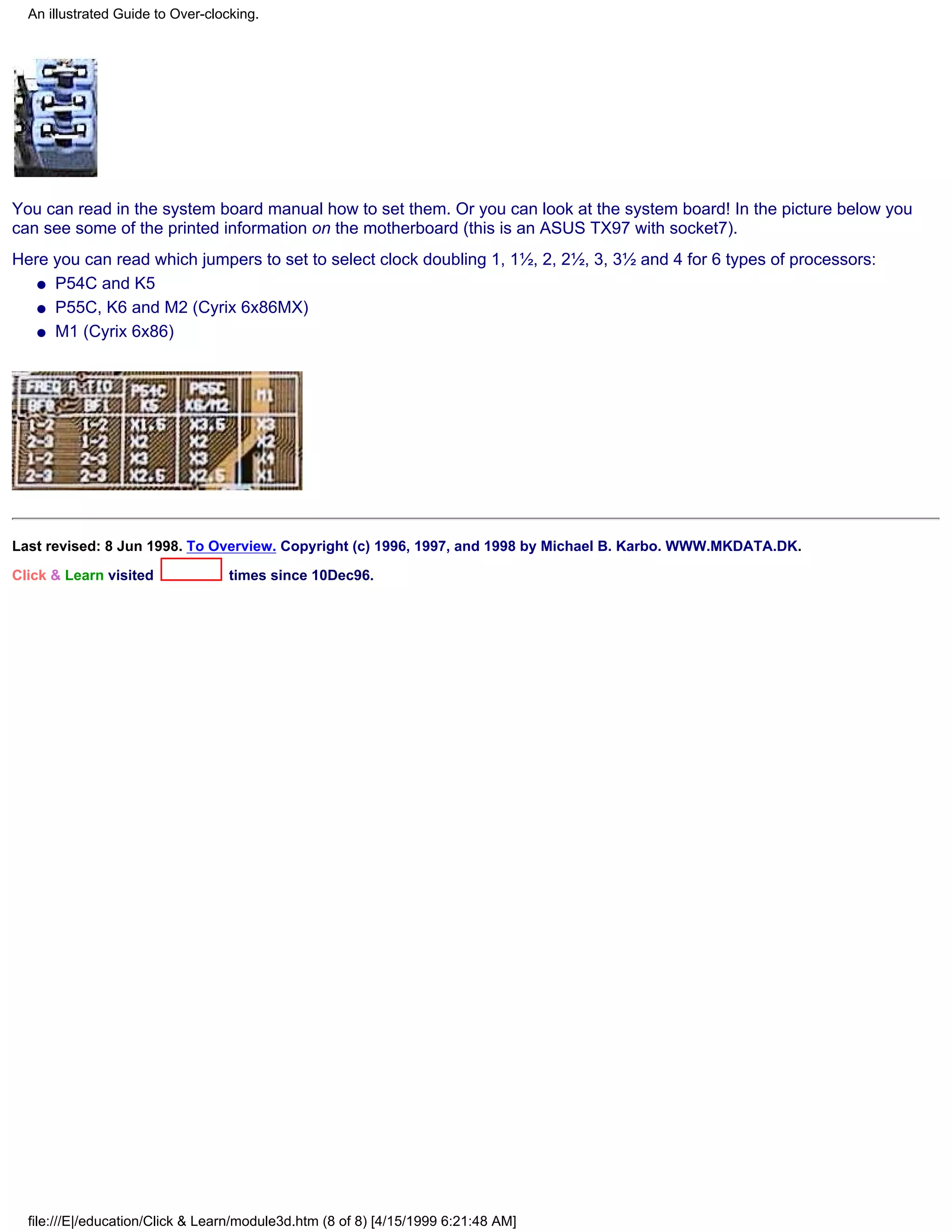 An illustrated Guide to Over-clocking.




You can read in the system board manual how to set them. Or you can look at the system board! In the picture below you
can see some of the printed information on the motherboard (this is an ASUS TX97 with socket7).
Here you can read which jumpers to set to select clock doubling 1, 1½, 2, 2½, 3, 3½ and 4 for 6 types of processors:
   q P54C and K5

   q P55C, K6 and M2 (Cyrix 6x86MX)

   q M1 (Cyrix 6x86)




Last revised: 8 Jun 1998. To Overview. Copyright (c) 1996, 1997, and 1998 by Michael B. Karbo. WWW.MKDATA.DK.

Click & Learn visited              times since 10Dec96.




  file:///E|/education/Click & Learn/module3d.htm (8 of 8) [4/15/1999 6:21:48 AM]
 