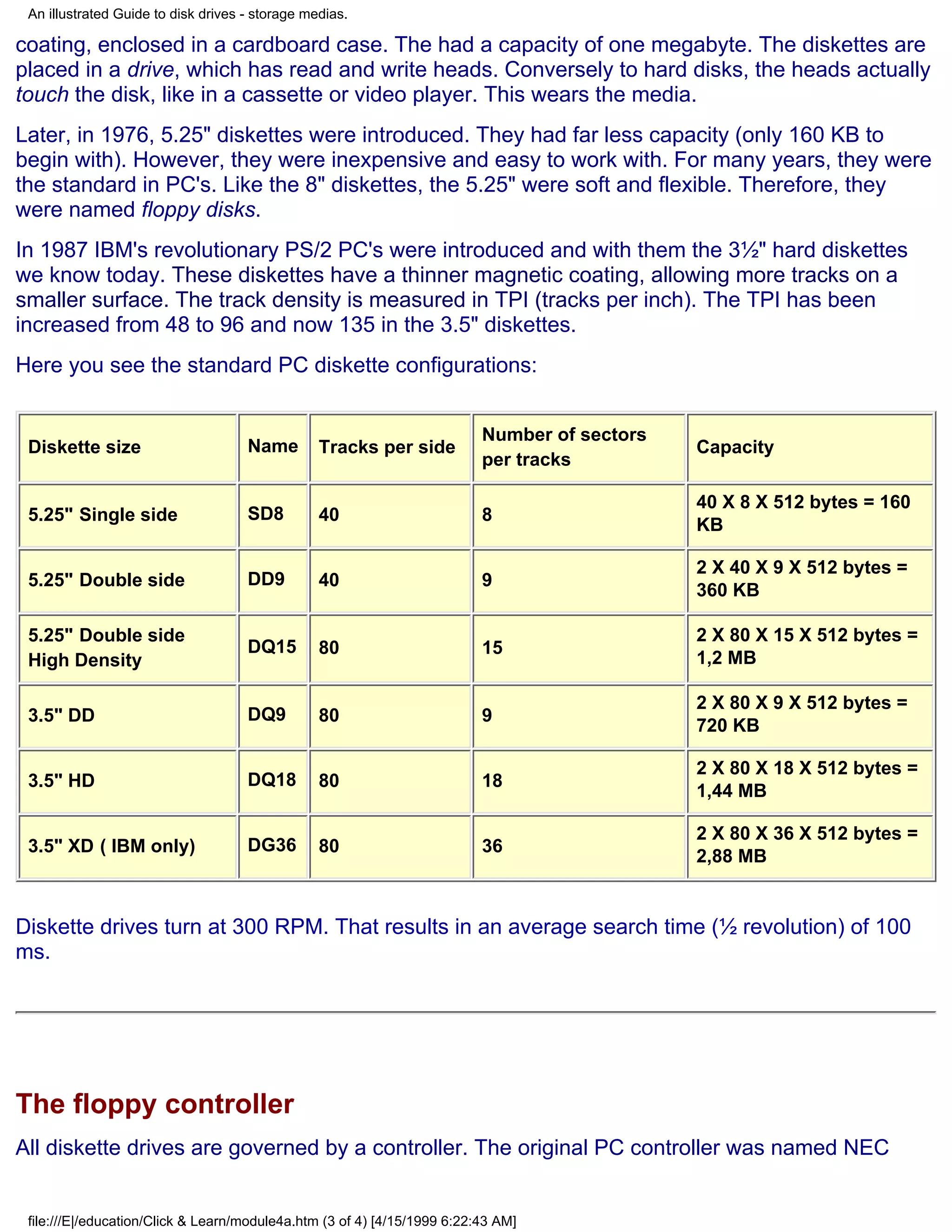 An illustrated Guide to disk drives - storage medias.

coating, enclosed in a cardboard case. The had a capacity of one megabyte. The diskettes are
placed in a drive, which has read and write heads. Conversely to hard disks, the heads actually
touch the disk, like in a cassette or video player. This wears the media.
Later, in 1976, 5.25" diskettes were introduced. They had far less capacity (only 160 KB to
begin with). However, they were inexpensive and easy to work with. For many years, they were
the standard in PC's. Like the 8" diskettes, the 5.25" were soft and flexible. Therefore, they
were named floppy disks.
In 1987 IBM's revolutionary PS/2 PC's were introduced and with them the 3½" hard diskettes
we know today. These diskettes have a thinner magnetic coating, allowing more tracks on a
smaller surface. The track density is measured in TPI (tracks per inch). The TPI has been
increased from 48 to 96 and now 135 in the 3.5" diskettes.
Here you see the standard PC diskette configurations:


                                                                          Number of sectors
 Diskette size                       Name        Tracks per side                              Capacity
                                                                          per tracks

                                                                                              40 X 8 X 512 bytes = 160
 5.25" Single side                   SD8         40                       8
                                                                                              KB

                                                                                              2 X 40 X 9 X 512 bytes =
 5.25" Double side                   DD9         40                       9
                                                                                              360 KB

 5.25" Double side                                                                            2 X 80 X 15 X 512 bytes =
                                     DQ15        80                       15
 High Density                                                                                 1,2 MB

                                                                                              2 X 80 X 9 X 512 bytes =
 3.5" DD                             DQ9         80                       9
                                                                                              720 KB

                                                                                              2 X 80 X 18 X 512 bytes =
 3.5" HD                             DQ18        80                       18
                                                                                              1,44 MB

                                                                                              2 X 80 X 36 X 512 bytes =
 3.5" XD ( IBM only)                 DG36        80                       36
                                                                                              2,88 MB


Diskette drives turn at 300 RPM. That results in an average search time (½ revolution) of 100
ms.




The floppy controller
All diskette drives are governed by a controller. The original PC controller was named NEC


 file:///E|/education/Click & Learn/module4a.htm (3 of 4) [4/15/1999 6:22:43 AM]
 