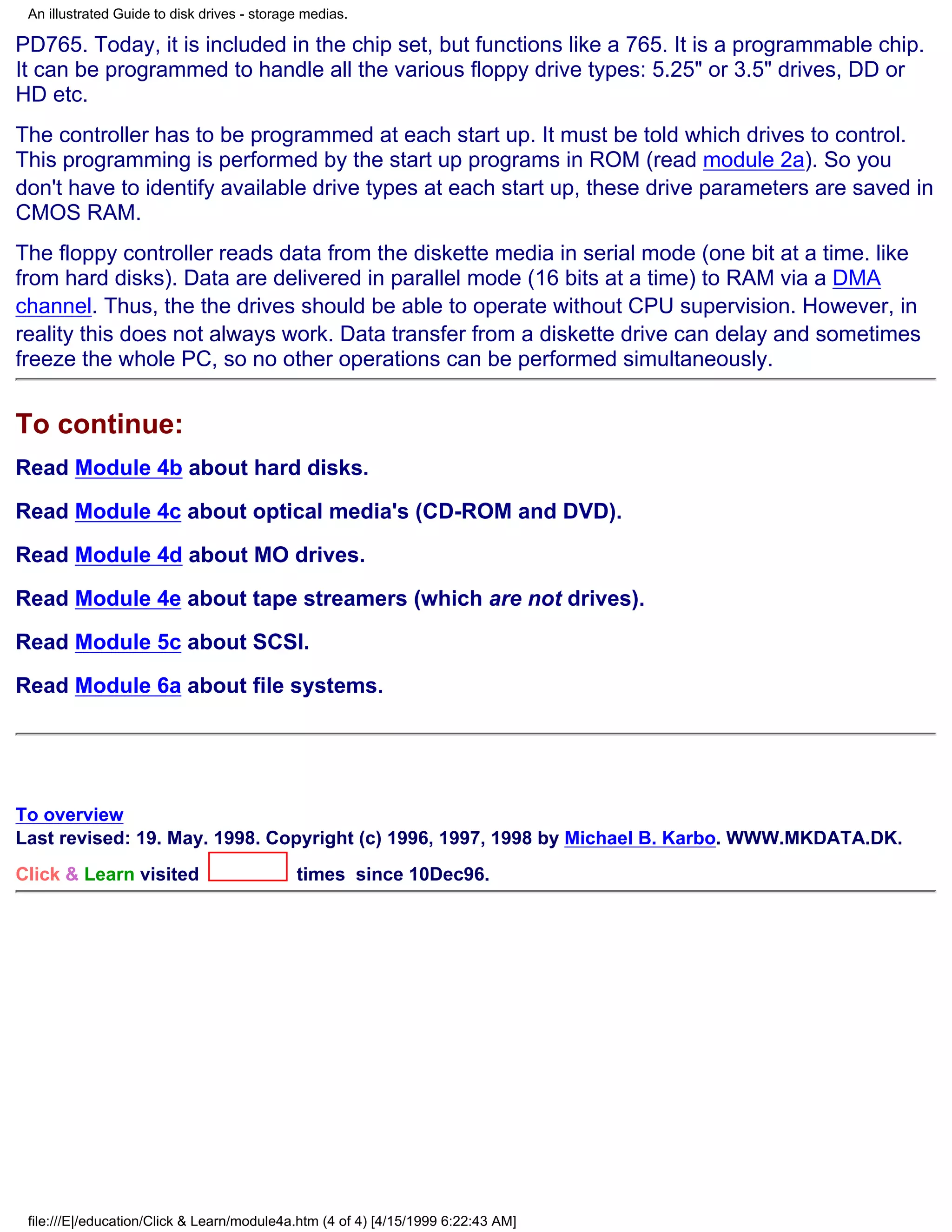 An illustrated Guide to disk drives - storage medias.

PD765. Today, it is included in the chip set, but functions like a 765. It is a programmable chip.
It can be programmed to handle all the various floppy drive types: 5.25" or 3.5" drives, DD or
HD etc.
The controller has to be programmed at each start up. It must be told which drives to control.
This programming is performed by the start up programs in ROM (read module 2a). So you
don't have to identify available drive types at each start up, these drive parameters are saved in
CMOS RAM.
The floppy controller reads data from the diskette media in serial mode (one bit at a time. like
from hard disks). Data are delivered in parallel mode (16 bits at a time) to RAM via a DMA
channel. Thus, the the drives should be able to operate without CPU supervision. However, in
reality this does not always work. Data transfer from a diskette drive can delay and sometimes
freeze the whole PC, so no other operations can be performed simultaneously.


To continue:
Read Module 4b about hard disks.

Read Module 4c about optical media's (CD-ROM and DVD).

Read Module 4d about MO drives.

Read Module 4e about tape streamers (which are not drives).

Read Module 5c about SCSI.

Read Module 6a about file systems.




To overview
Last revised: 19. May. 1998. Copyright (c) 1996, 1997, 1998 by Michael B. Karbo. WWW.MKDATA.DK.
Click & Learn visited                        times since 10Dec96.




 file:///E|/education/Click & Learn/module4a.htm (4 of 4) [4/15/1999 6:22:43 AM]
 