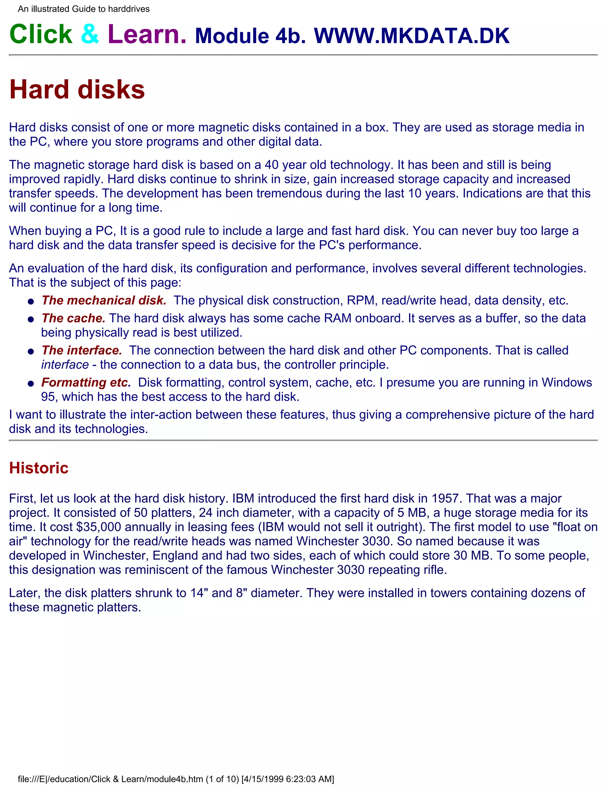 An illustrated Guide to harddrives


Click & Learn. Module 4b. WWW.MKDATA.DK

Hard disks
Hard disks consist of one or more magnetic disks contained in a box. They are used as storage media in
the PC, where you store programs and other digital data.
The magnetic storage hard disk is based on a 40 year old technology. It has been and still is being
improved rapidly. Hard disks continue to shrink in size, gain increased storage capacity and increased
transfer speeds. The development has been tremendous during the last 10 years. Indications are that this
will continue for a long time.
When buying a PC, It is a good rule to include a large and fast hard disk. You can never buy too large a
hard disk and the data transfer speed is decisive for the PC's performance.
An evaluation of the hard disk, its configuration and performance, involves several different technologies.
That is the subject of this page:
   q The mechanical disk. The physical disk construction, RPM, read/write head, data density, etc.

   q The cache. The hard disk always has some cache RAM onboard. It serves as a buffer, so the data
      being physically read is best utilized.
   q The interface. The connection between the hard disk and other PC components. That is called
      interface - the connection to a data bus, the controller principle.
   q Formatting etc. Disk formatting, control system, cache, etc. I presume you are running in Windows
      95, which has the best access to the hard disk.
I want to illustrate the inter-action between these features, thus giving a comprehensive picture of the hard
disk and its technologies.


Historic
First, let us look at the hard disk history. IBM introduced the first hard disk in 1957. That was a major
project. It consisted of 50 platters, 24 inch diameter, with a capacity of 5 MB, a huge storage media for its
time. It cost $35,000 annually in leasing fees (IBM would not sell it outright). The first model to use "float on
air" technology for the read/write heads was named Winchester 3030. So named because it was
developed in Winchester, England and had two sides, each of which could store 30 MB. To some people,
this designation was reminiscent of the famous Winchester 3030 repeating rifle.
Later, the disk platters shrunk to 14" and 8" diameter. They were installed in towers containing dozens of
these magnetic platters.




 file:///E|/education/Click & Learn/module4b.htm (1 of 10) [4/15/1999 6:23:03 AM]
 