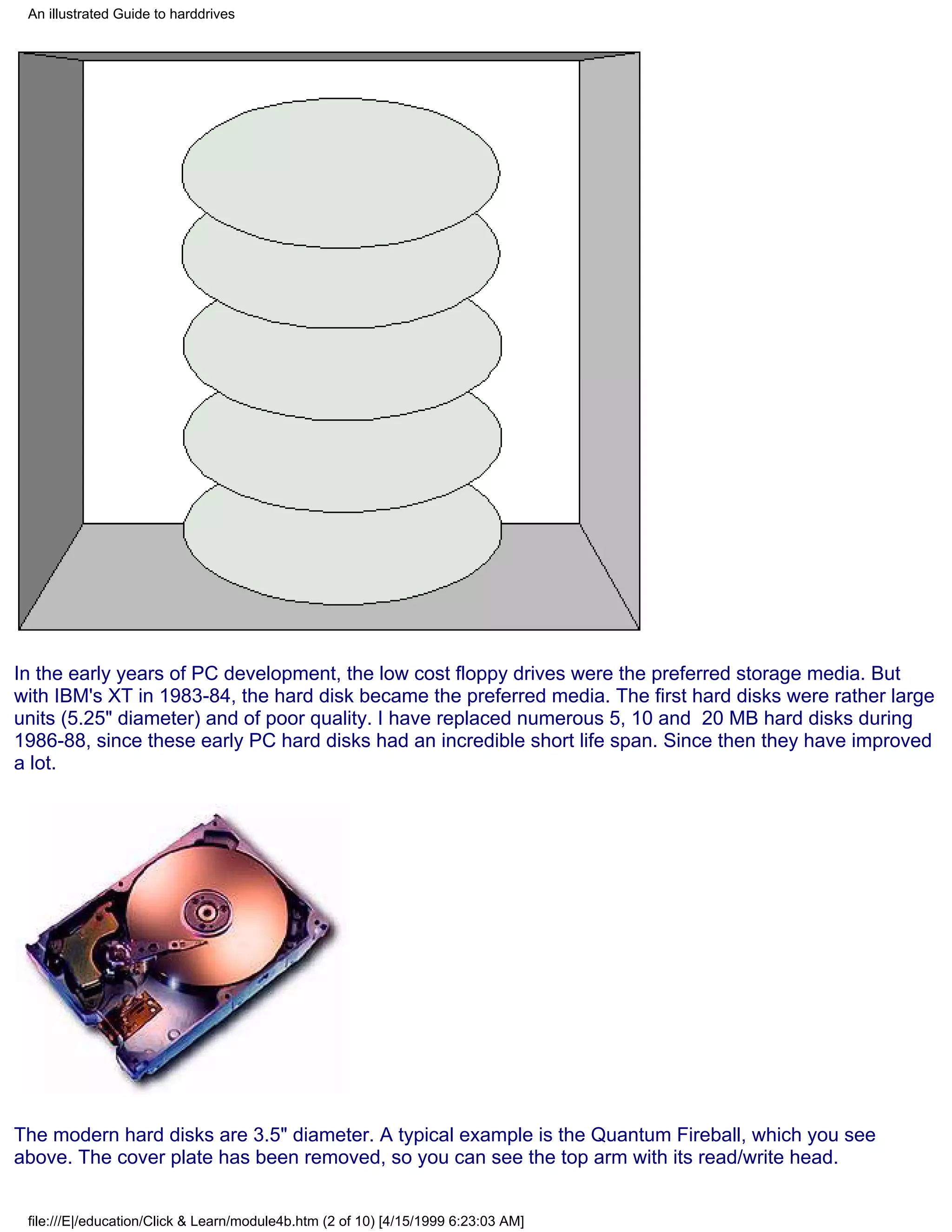 An illustrated Guide to harddrives




In the early years of PC development, the low cost floppy drives were the preferred storage media. But
with IBM's XT in 1983-84, the hard disk became the preferred media. The first hard disks were rather large
units (5.25" diameter) and of poor quality. I have replaced numerous 5, 10 and 20 MB hard disks during
1986-88, since these early PC hard disks had an incredible short life span. Since then they have improved
a lot.




The modern hard disks are 3.5" diameter. A typical example is the Quantum Fireball, which you see
above. The cover plate has been removed, so you can see the top arm with its read/write head.


 file:///E|/education/Click & Learn/module4b.htm (2 of 10) [4/15/1999 6:23:03 AM]
 