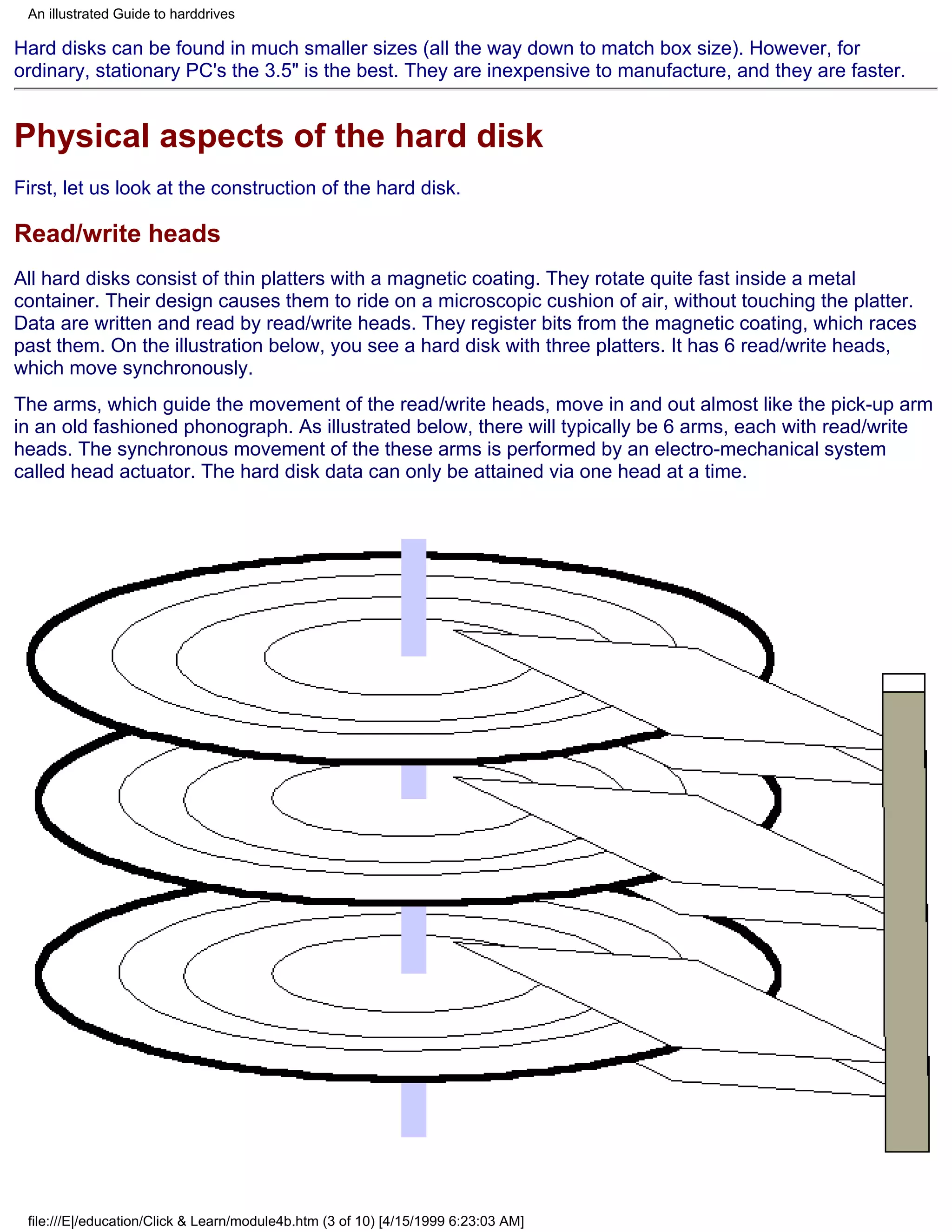 An illustrated Guide to harddrives

Hard disks can be found in much smaller sizes (all the way down to match box size). However, for
ordinary, stationary PC's the 3.5" is the best. They are inexpensive to manufacture, and they are faster.


Physical aspects of the hard disk
First, let us look at the construction of the hard disk.

Read/write heads
All hard disks consist of thin platters with a magnetic coating. They rotate quite fast inside a metal
container. Their design causes them to ride on a microscopic cushion of air, without touching the platter.
Data are written and read by read/write heads. They register bits from the magnetic coating, which races
past them. On the illustration below, you see a hard disk with three platters. It has 6 read/write heads,
which move synchronously.
The arms, which guide the movement of the read/write heads, move in and out almost like the pick-up arm
in an old fashioned phonograph. As illustrated below, there will typically be 6 arms, each with read/write
heads. The synchronous movement of the these arms is performed by an electro-mechanical system
called head actuator. The hard disk data can only be attained via one head at a time.




 file:///E|/education/Click & Learn/module4b.htm (3 of 10) [4/15/1999 6:23:03 AM]
 