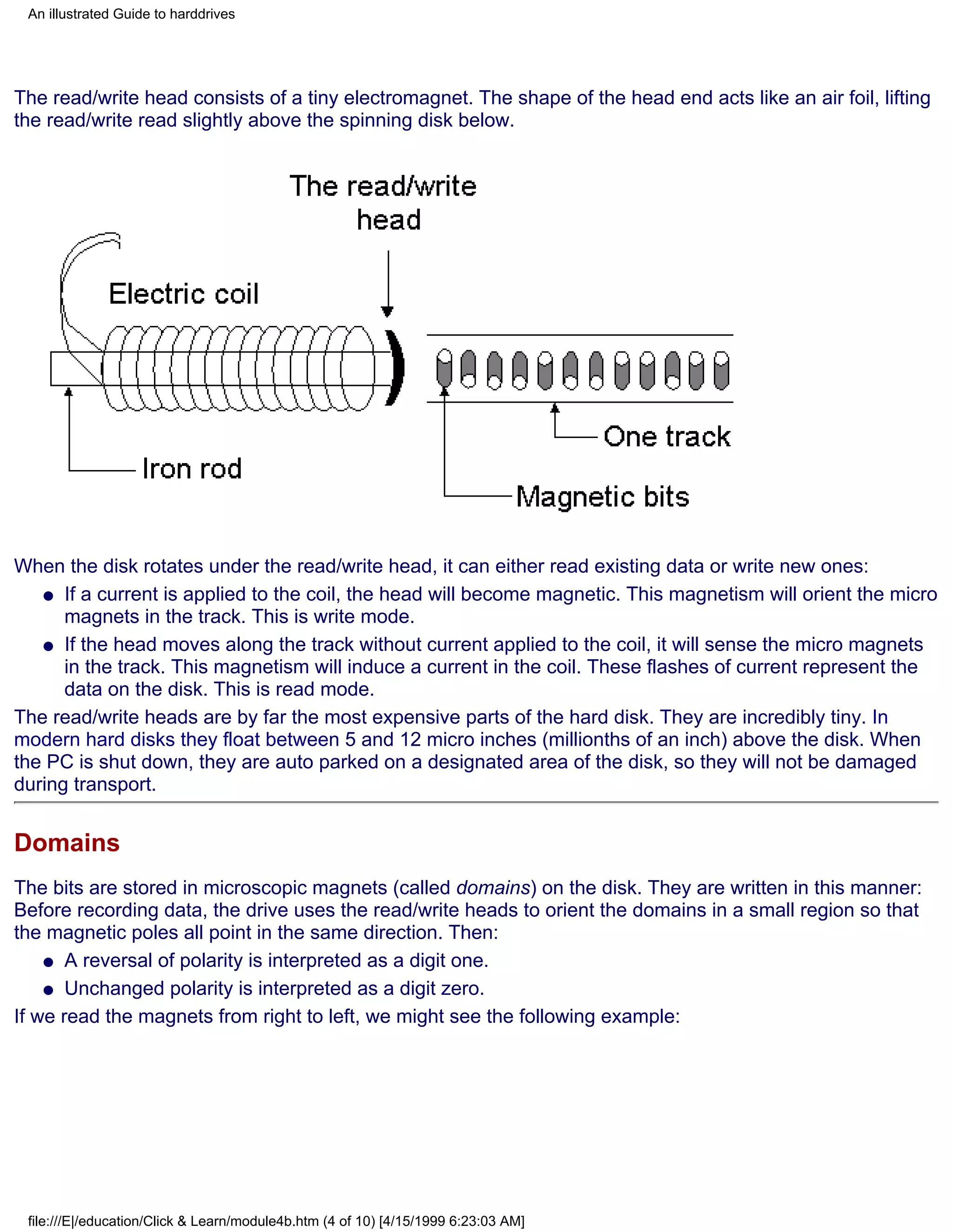 An illustrated Guide to harddrives




The read/write head consists of a tiny electromagnet. The shape of the head end acts like an air foil, lifting
the read/write read slightly above the spinning disk below.




When the disk rotates under the read/write head, it can either read existing data or write new ones:
   q If a current is applied to the coil, the head will become magnetic. This magnetism will orient the micro
      magnets in the track. This is write mode.
   q If the head moves along the track without current applied to the coil, it will sense the micro magnets
      in the track. This magnetism will induce a current in the coil. These flashes of current represent the
      data on the disk. This is read mode.
The read/write heads are by far the most expensive parts of the hard disk. They are incredibly tiny. In
modern hard disks they float between 5 and 12 micro inches (millionths of an inch) above the disk. When
the PC is shut down, they are auto parked on a designated area of the disk, so they will not be damaged
during transport.


Domains
The bits are stored in microscopic magnets (called domains) on the disk. They are written in this manner:
Before recording data, the drive uses the read/write heads to orient the domains in a small region so that
the magnetic poles all point in the same direction. Then:
    q A reversal of polarity is interpreted as a digit one.

    q Unchanged polarity is interpreted as a digit zero.

If we read the magnets from right to left, we might see the following example:




 file:///E|/education/Click & Learn/module4b.htm (4 of 10) [4/15/1999 6:23:03 AM]
 