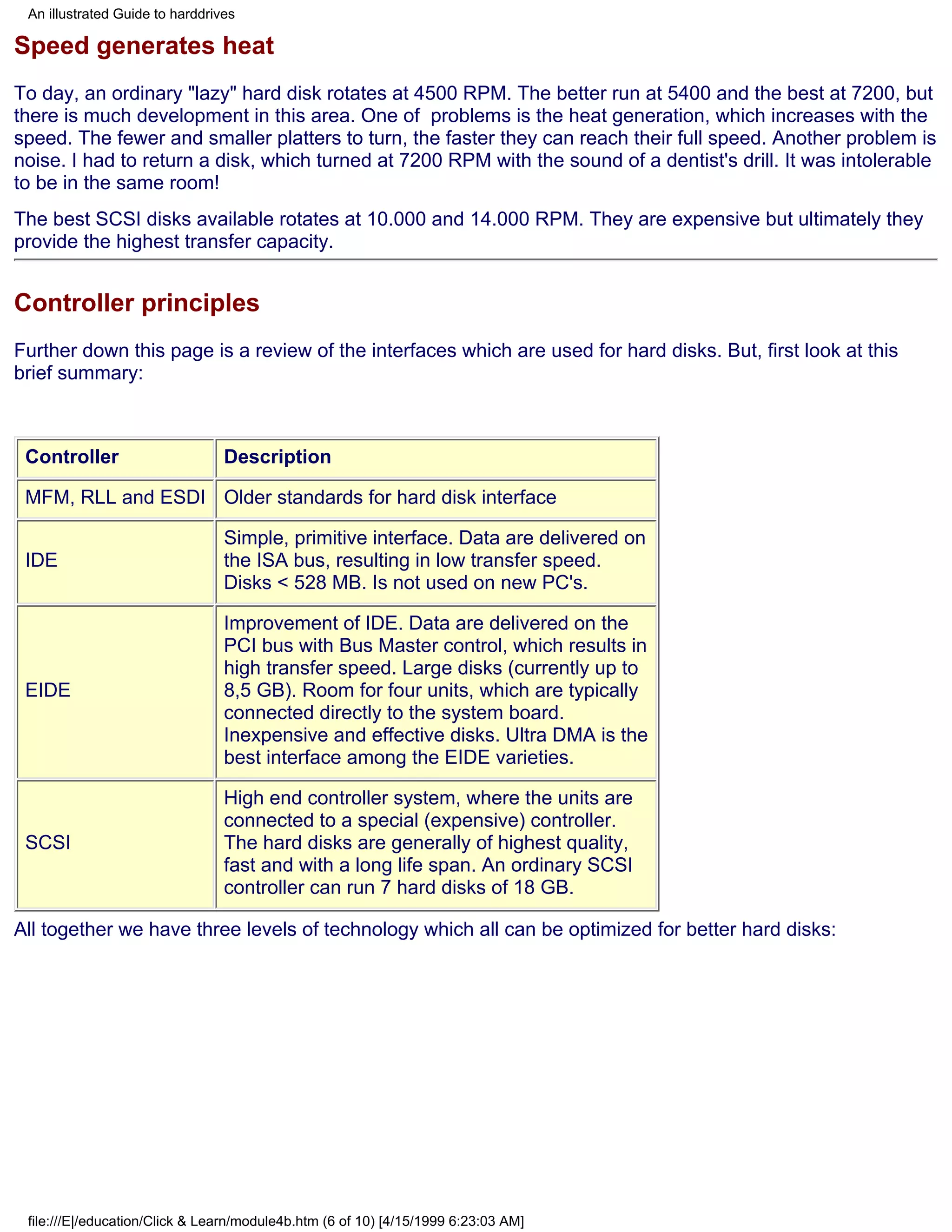 An illustrated Guide to harddrives

Speed generates heat
To day, an ordinary "lazy" hard disk rotates at 4500 RPM. The better run at 5400 and the best at 7200, but
there is much development in this area. One of problems is the heat generation, which increases with the
speed. The fewer and smaller platters to turn, the faster they can reach their full speed. Another problem is
noise. I had to return a disk, which turned at 7200 RPM with the sound of a dentist's drill. It was intolerable
to be in the same room!
The best SCSI disks available rotates at 10.000 and 14.000 RPM. They are expensive but ultimately they
provide the highest transfer capacity.


Controller principles
Further down this page is a review of the interfaces which are used for hard disks. But, first look at this
brief summary:



 Controller                      Description

 MFM, RLL and ESDI Older standards for hard disk interface

                                 Simple, primitive interface. Data are delivered on
 IDE                             the ISA bus, resulting in low transfer speed.
                                 Disks < 528 MB. Is not used on new PC's.

                                 Improvement of IDE. Data are delivered on the
                                 PCI bus with Bus Master control, which results in
                                 high transfer speed. Large disks (currently up to
 EIDE                            8,5 GB). Room for four units, which are typically
                                 connected directly to the system board.
                                 Inexpensive and effective disks. Ultra DMA is the
                                 best interface among the EIDE varieties.

                                 High end controller system, where the units are
                                 connected to a special (expensive) controller.
 SCSI                            The hard disks are generally of highest quality,
                                 fast and with a long life span. An ordinary SCSI
                                 controller can run 7 hard disks of 18 GB.

All together we have three levels of technology which all can be optimized for better hard disks:




 file:///E|/education/Click & Learn/module4b.htm (6 of 10) [4/15/1999 6:23:03 AM]
 