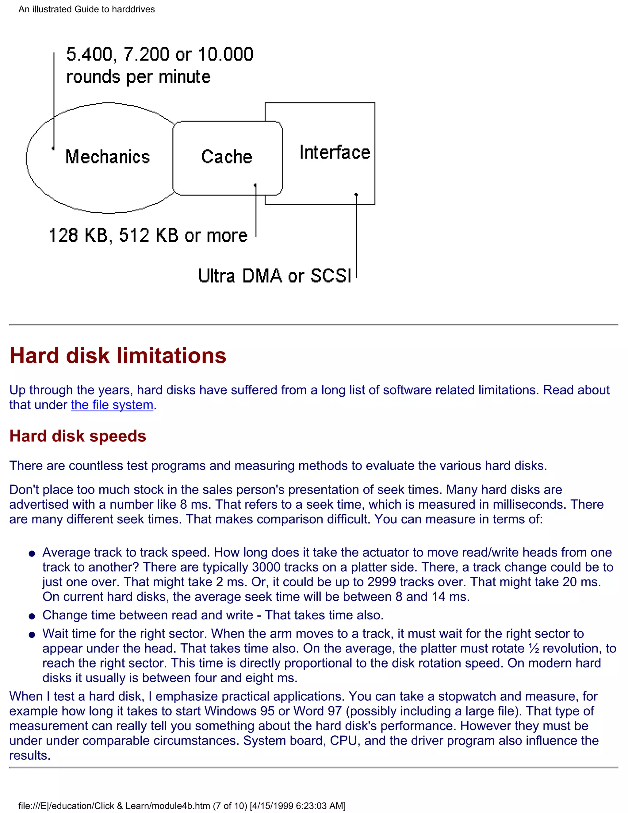 An illustrated Guide to harddrives




Hard disk limitations
Up through the years, hard disks have suffered from a long list of software related limitations. Read about
that under the file system.

Hard disk speeds
There are countless test programs and measuring methods to evaluate the various hard disks.
Don't place too much stock in the sales person's presentation of seek times. Many hard disks are
advertised with a number like 8 ms. That refers to a seek time, which is measured in milliseconds. There
are many different seek times. That makes comparison difficult. You can measure in terms of:

   q  Average track to track speed. How long does it take the actuator to move read/write heads from one
      track to another? There are typically 3000 tracks on a platter side. There, a track change could be to
      just one over. That might take 2 ms. Or, it could be up to 2999 tracks over. That might take 20 ms.
      On current hard disks, the average seek time will be between 8 and 14 ms.
   q Change time between read and write - That takes time also.

   q Wait time for the right sector. When the arm moves to a track, it must wait for the right sector to
      appear under the head. That takes time also. On the average, the platter must rotate ½ revolution, to
      reach the right sector. This time is directly proportional to the disk rotation speed. On modern hard
      disks it usually is between four and eight ms.
When I test a hard disk, I emphasize practical applications. You can take a stopwatch and measure, for
example how long it takes to start Windows 95 or Word 97 (possibly including a large file). That type of
measurement can really tell you something about the hard disk's performance. However they must be
under under comparable circumstances. System board, CPU, and the driver program also influence the
results.


 file:///E|/education/Click & Learn/module4b.htm (7 of 10) [4/15/1999 6:23:03 AM]
 