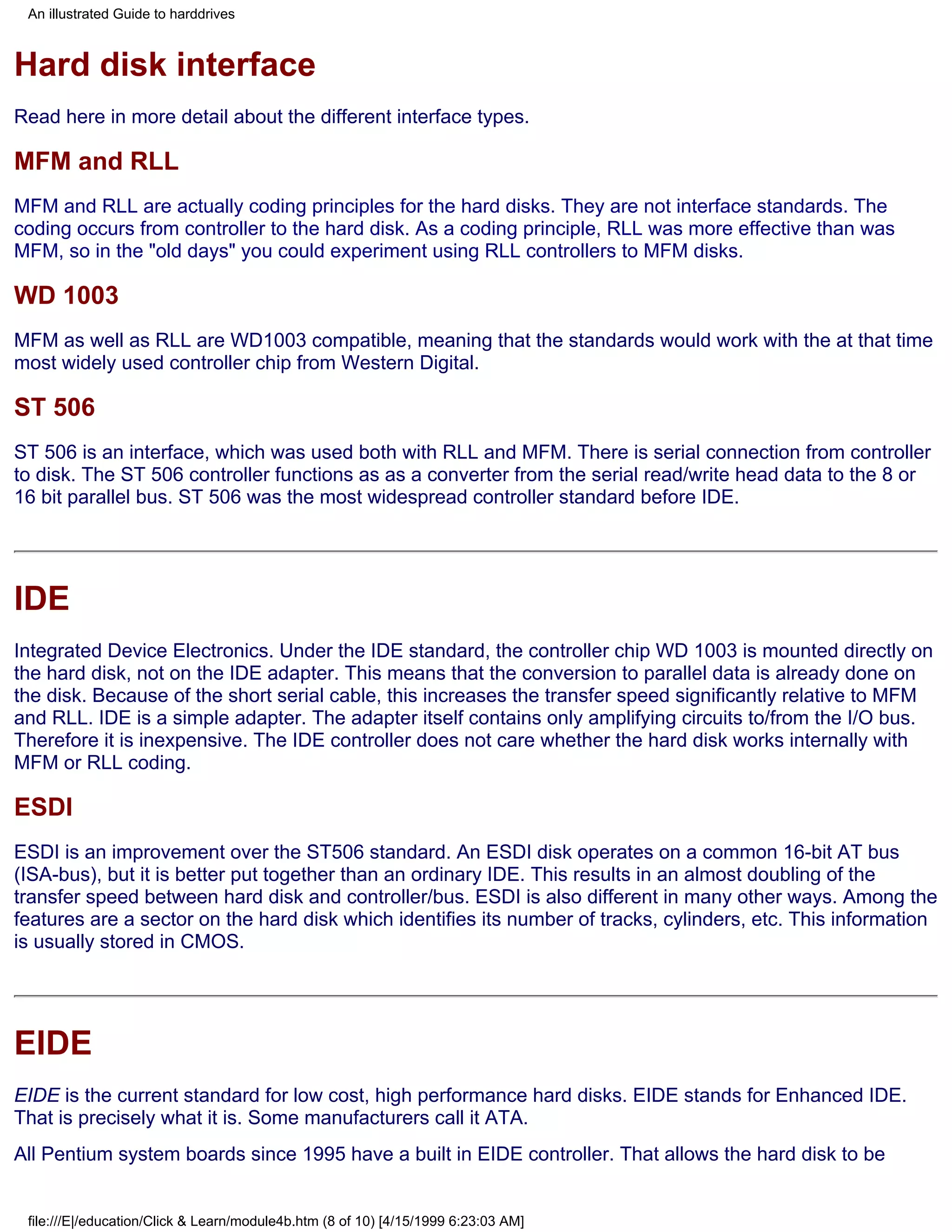 An illustrated Guide to harddrives



Hard disk interface
Read here in more detail about the different interface types.

MFM and RLL
MFM and RLL are actually coding principles for the hard disks. They are not interface standards. The
coding occurs from controller to the hard disk. As a coding principle, RLL was more effective than was
MFM, so in the "old days" you could experiment using RLL controllers to MFM disks.

WD 1003
MFM as well as RLL are WD1003 compatible, meaning that the standards would work with the at that time
most widely used controller chip from Western Digital.

ST 506
ST 506 is an interface, which was used both with RLL and MFM. There is serial connection from controller
to disk. The ST 506 controller functions as as a converter from the serial read/write head data to the 8 or
16 bit parallel bus. ST 506 was the most widespread controller standard before IDE.




IDE
Integrated Device Electronics. Under the IDE standard, the controller chip WD 1003 is mounted directly on
the hard disk, not on the IDE adapter. This means that the conversion to parallel data is already done on
the disk. Because of the short serial cable, this increases the transfer speed significantly relative to MFM
and RLL. IDE is a simple adapter. The adapter itself contains only amplifying circuits to/from the I/O bus.
Therefore it is inexpensive. The IDE controller does not care whether the hard disk works internally with
MFM or RLL coding.

ESDI
ESDI is an improvement over the ST506 standard. An ESDI disk operates on a common 16-bit AT bus
(ISA-bus), but it is better put together than an ordinary IDE. This results in an almost doubling of the
transfer speed between hard disk and controller/bus. ESDI is also different in many other ways. Among the
features are a sector on the hard disk which identifies its number of tracks, cylinders, etc. This information
is usually stored in CMOS.




EIDE
EIDE is the current standard for low cost, high performance hard disks. EIDE stands for Enhanced IDE.
That is precisely what it is. Some manufacturers call it ATA.
All Pentium system boards since 1995 have a built in EIDE controller. That allows the hard disk to be


 file:///E|/education/Click & Learn/module4b.htm (8 of 10) [4/15/1999 6:23:03 AM]
 
