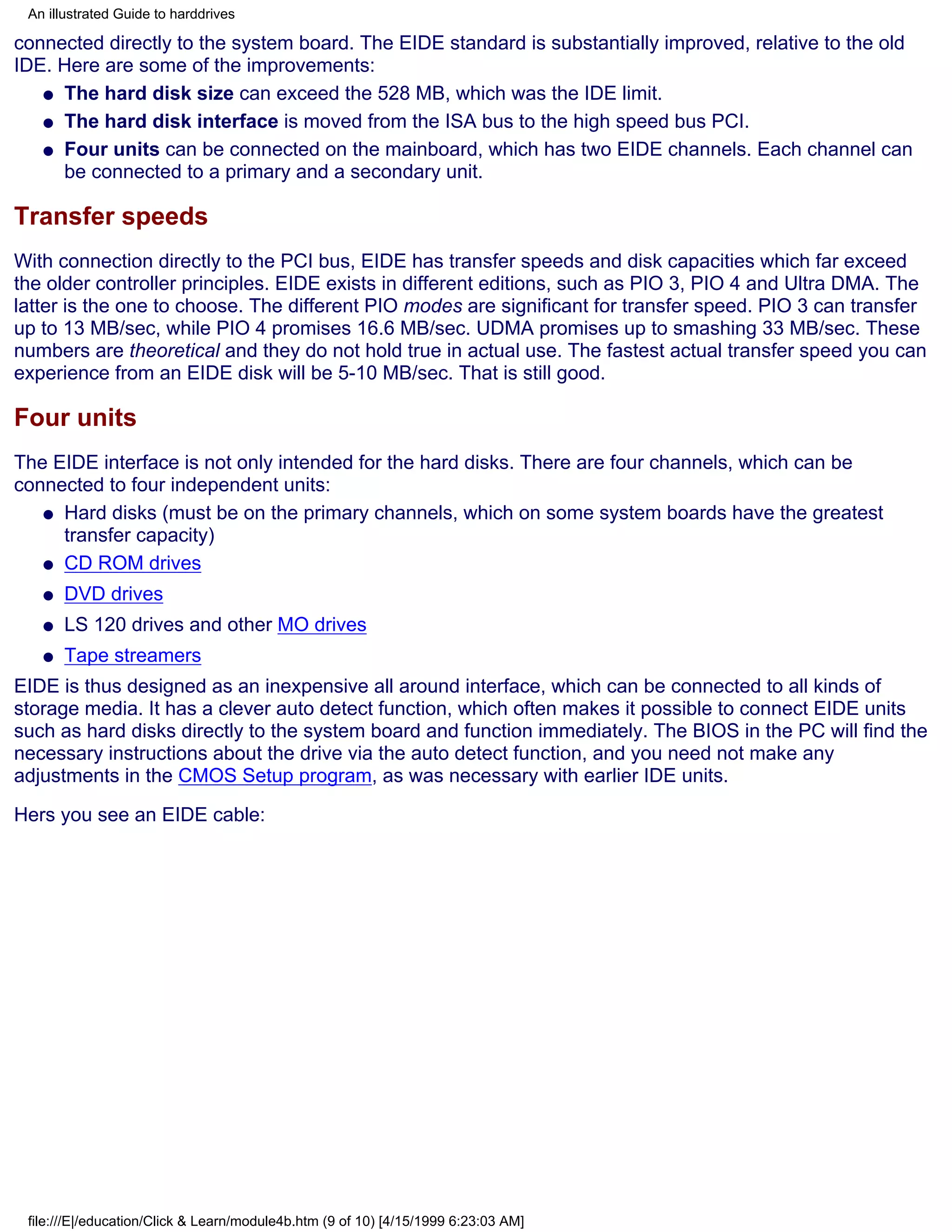An illustrated Guide to harddrives

connected directly to the system board. The EIDE standard is substantially improved, relative to the old
IDE. Here are some of the improvements:
   q The hard disk size can exceed the 528 MB, which was the IDE limit.

   q The hard disk interface is moved from the ISA bus to the high speed bus PCI.

   q Four units can be connected on the mainboard, which has two EIDE channels. Each channel can
     be connected to a primary and a secondary unit.

Transfer speeds
With connection directly to the PCI bus, EIDE has transfer speeds and disk capacities which far exceed
the older controller principles. EIDE exists in different editions, such as PIO 3, PIO 4 and Ultra DMA. The
latter is the one to choose. The different PIO modes are significant for transfer speed. PIO 3 can transfer
up to 13 MB/sec, while PIO 4 promises 16.6 MB/sec. UDMA promises up to smashing 33 MB/sec. These
numbers are theoretical and they do not hold true in actual use. The fastest actual transfer speed you can
experience from an EIDE disk will be 5-10 MB/sec. That is still good.

Four units
The EIDE interface is not only intended for the hard disks. There are four channels, which can be
connected to four independent units:
   q Hard disks (must be on the primary channels, which on some system boards have the greatest
     transfer capacity)
   q CD ROM drives

   q   DVD drives
   q   LS 120 drives and other MO drives
   q   Tape streamers
EIDE is thus designed as an inexpensive all around interface, which can be connected to all kinds of
storage media. It has a clever auto detect function, which often makes it possible to connect EIDE units
such as hard disks directly to the system board and function immediately. The BIOS in the PC will find the
necessary instructions about the drive via the auto detect function, and you need not make any
adjustments in the CMOS Setup program, as was necessary with earlier IDE units.
Hers you see an EIDE cable:




 file:///E|/education/Click & Learn/module4b.htm (9 of 10) [4/15/1999 6:23:03 AM]
 