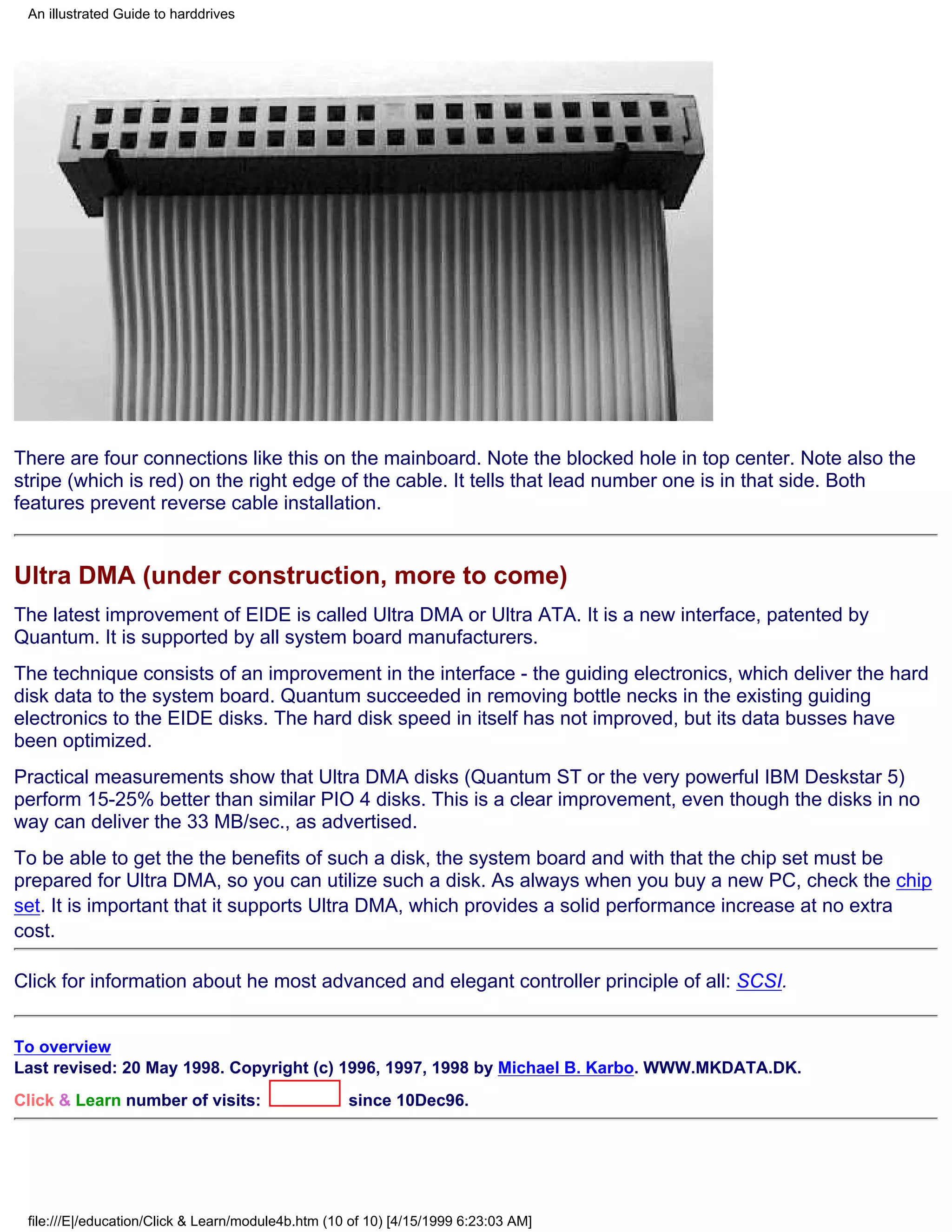 An illustrated Guide to harddrives




There are four connections like this on the mainboard. Note the blocked hole in top center. Note also the
stripe (which is red) on the right edge of the cable. It tells that lead number one is in that side. Both
features prevent reverse cable installation.


Ultra DMA (under construction, more to come)
The latest improvement of EIDE is called Ultra DMA or Ultra ATA. It is a new interface, patented by
Quantum. It is supported by all system board manufacturers.
The technique consists of an improvement in the interface - the guiding electronics, which deliver the hard
disk data to the system board. Quantum succeeded in removing bottle necks in the existing guiding
electronics to the EIDE disks. The hard disk speed in itself has not improved, but its data busses have
been optimized.
Practical measurements show that Ultra DMA disks (Quantum ST or the very powerful IBM Deskstar 5)
perform 15-25% better than similar PIO 4 disks. This is a clear improvement, even though the disks in no
way can deliver the 33 MB/sec., as advertised.
To be able to get the the benefits of such a disk, the system board and with that the chip set must be
prepared for Ultra DMA, so you can utilize such a disk. As always when you buy a new PC, check the chip
set. It is important that it supports Ultra DMA, which provides a solid performance increase at no extra
cost.

Click for information about he most advanced and elegant controller principle of all: SCSI.


To overview
Last revised: 20 May 1998. Copyright (c) 1996, 1997, 1998 by Michael B. Karbo. WWW.MKDATA.DK.
Click & Learn number of visits:                     since 10Dec96.




 file:///E|/education/Click & Learn/module4b.htm (10 of 10) [4/15/1999 6:23:03 AM]
 
