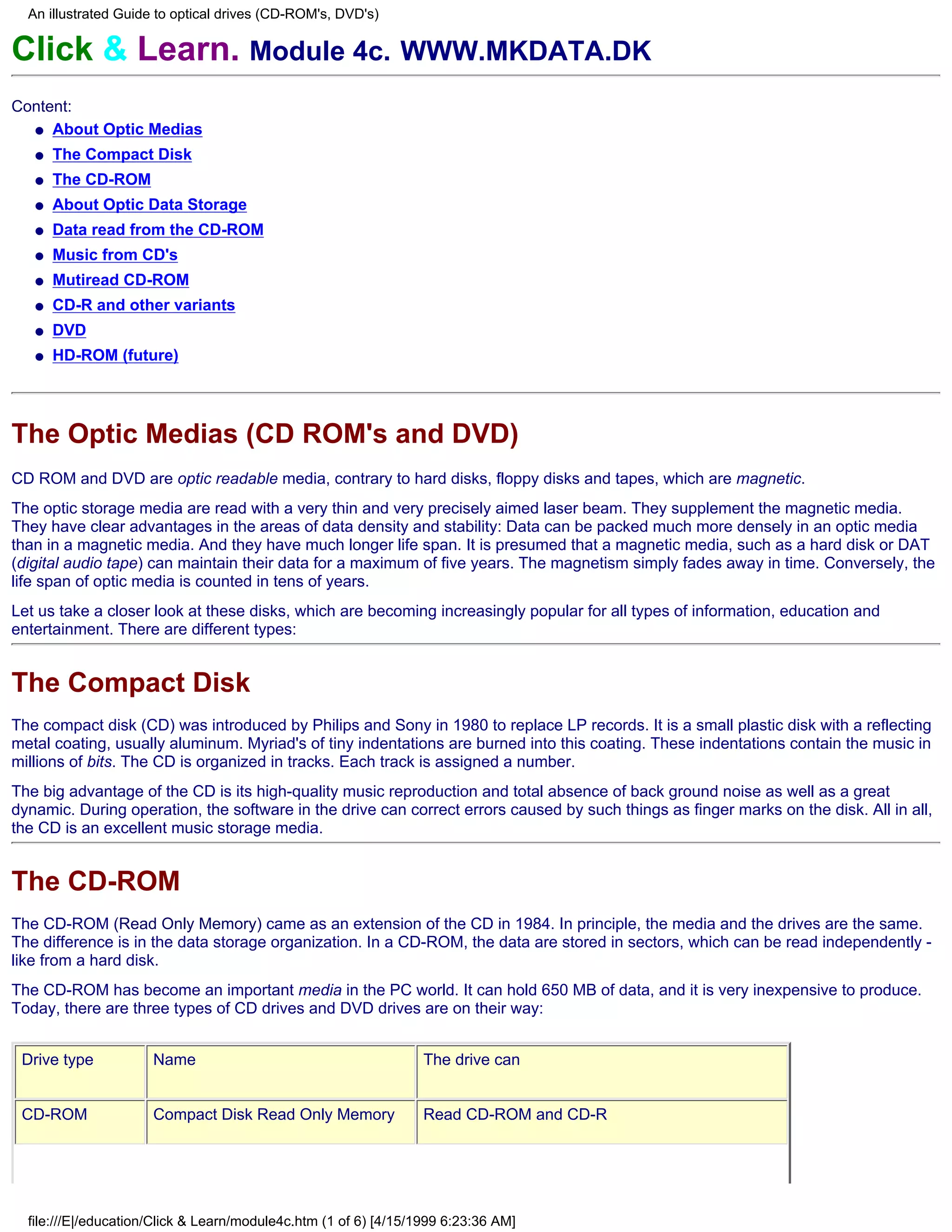 An illustrated Guide to optical drives (CD-ROM's, DVD's)

Click & Learn. Module 4c. WWW.MKDATA.DK
Content:
  q About Optic Medias

   q   The Compact Disk
   q   The CD-ROM
   q   About Optic Data Storage
   q   Data read from the CD-ROM
   q   Music from CD's
   q   Mutiread CD-ROM
   q   CD-R and other variants
   q   DVD
   q   HD-ROM (future)




The Optic Medias (CD ROM's and DVD)
CD ROM and DVD are optic readable media, contrary to hard disks, floppy disks and tapes, which are magnetic.
The optic storage media are read with a very thin and very precisely aimed laser beam. They supplement the magnetic media.
They have clear advantages in the areas of data density and stability: Data can be packed much more densely in an optic media
than in a magnetic media. And they have much longer life span. It is presumed that a magnetic media, such as a hard disk or DAT
(digital audio tape) can maintain their data for a maximum of five years. The magnetism simply fades away in time. Conversely, the
life span of optic media is counted in tens of years.
Let us take a closer look at these disks, which are becoming increasingly popular for all types of information, education and
entertainment. There are different types:


The Compact Disk
The compact disk (CD) was introduced by Philips and Sony in 1980 to replace LP records. It is a small plastic disk with a reflecting
metal coating, usually aluminum. Myriad's of tiny indentations are burned into this coating. These indentations contain the music in
millions of bits. The CD is organized in tracks. Each track is assigned a number.
The big advantage of the CD is its high-quality music reproduction and total absence of back ground noise as well as a great
dynamic. During operation, the software in the drive can correct errors caused by such things as finger marks on the disk. All in all,
the CD is an excellent music storage media.


The CD-ROM
The CD-ROM (Read Only Memory) came as an extension of the CD in 1984. In principle, the media and the drives are the same.
The difference is in the data storage organization. In a CD-ROM, the data are stored in sectors, which can be read independently -
like from a hard disk.
The CD-ROM has become an important media in the PC world. It can hold 650 MB of data, and it is very inexpensive to produce.
Today, there are three types of CD drives and DVD drives are on their way:


 Drive type           Name                                        The drive can


 CD-ROM               Compact Disk Read Only Memory               Read CD-ROM and CD-R




  file:///E|/education/Click & Learn/module4c.htm (1 of 6) [4/15/1999 6:23:36 AM]
 