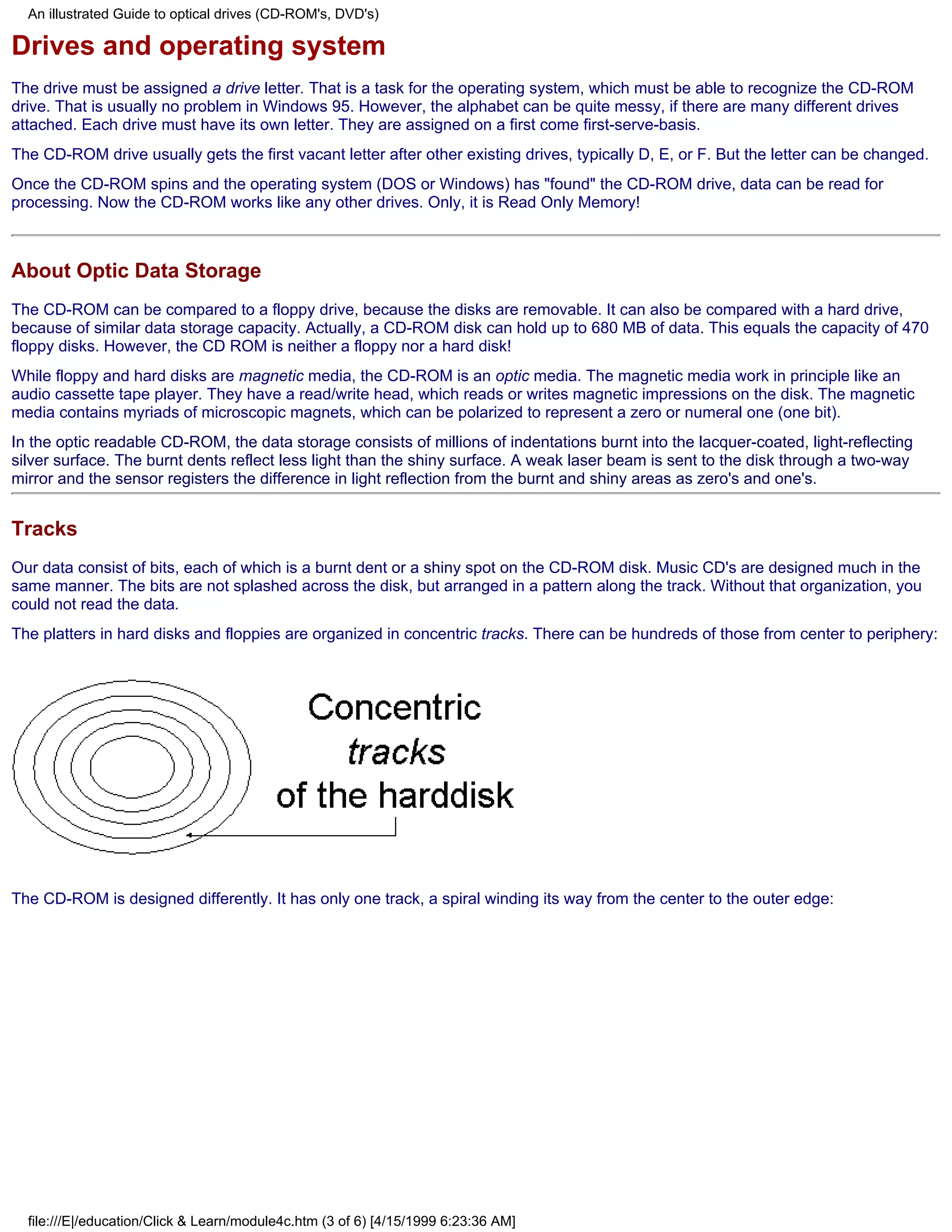 An illustrated Guide to optical drives (CD-ROM's, DVD's)

Drives and operating system
The drive must be assigned a drive letter. That is a task for the operating system, which must be able to recognize the CD-ROM
drive. That is usually no problem in Windows 95. However, the alphabet can be quite messy, if there are many different drives
attached. Each drive must have its own letter. They are assigned on a first come first-serve-basis.
The CD-ROM drive usually gets the first vacant letter after other existing drives, typically D, E, or F. But the letter can be changed.
Once the CD-ROM spins and the operating system (DOS or Windows) has "found" the CD-ROM drive, data can be read for
processing. Now the CD-ROM works like any other drives. Only, it is Read Only Memory!



About Optic Data Storage
The CD-ROM can be compared to a floppy drive, because the disks are removable. It can also be compared with a hard drive,
because of similar data storage capacity. Actually, a CD-ROM disk can hold up to 680 MB of data. This equals the capacity of 470
floppy disks. However, the CD ROM is neither a floppy nor a hard disk!
While floppy and hard disks are magnetic media, the CD-ROM is an optic media. The magnetic media work in principle like an
audio cassette tape player. They have a read/write head, which reads or writes magnetic impressions on the disk. The magnetic
media contains myriads of microscopic magnets, which can be polarized to represent a zero or numeral one (one bit).
In the optic readable CD-ROM, the data storage consists of millions of indentations burnt into the lacquer-coated, light-reflecting
silver surface. The burnt dents reflect less light than the shiny surface. A weak laser beam is sent to the disk through a two-way
mirror and the sensor registers the difference in light reflection from the burnt and shiny areas as zero's and one's.


Tracks
Our data consist of bits, each of which is a burnt dent or a shiny spot on the CD-ROM disk. Music CD's are designed much in the
same manner. The bits are not splashed across the disk, but arranged in a pattern along the track. Without that organization, you
could not read the data.
The platters in hard disks and floppies are organized in concentric tracks. There can be hundreds of those from center to periphery:




The CD-ROM is designed differently. It has only one track, a spiral winding its way from the center to the outer edge:




  file:///E|/education/Click & Learn/module4c.htm (3 of 6) [4/15/1999 6:23:36 AM]
 