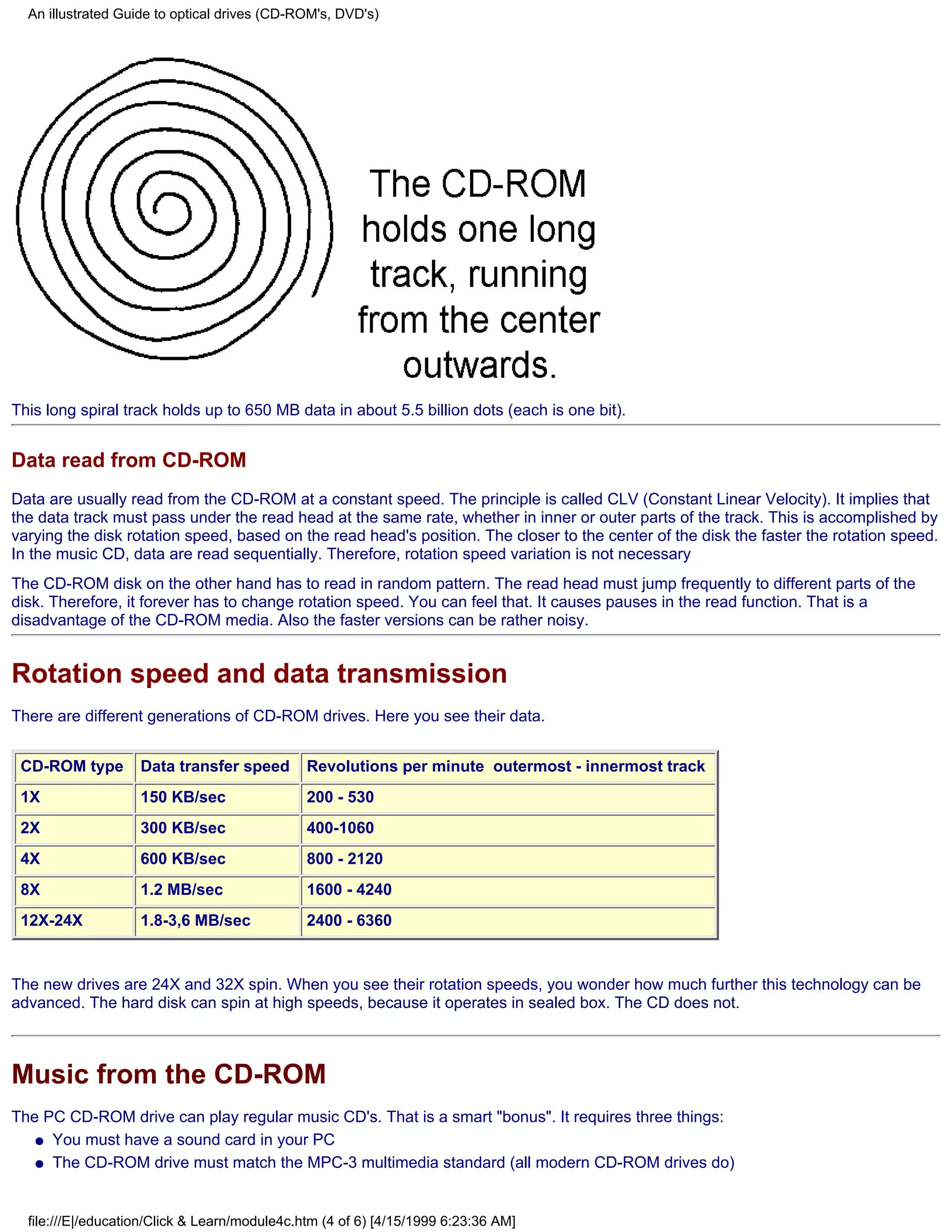 An illustrated Guide to optical drives (CD-ROM's, DVD's)




This long spiral track holds up to 650 MB data in about 5.5 billion dots (each is one bit).


Data read from CD-ROM
Data are usually read from the CD-ROM at a constant speed. The principle is called CLV (Constant Linear Velocity). It implies that
the data track must pass under the read head at the same rate, whether in inner or outer parts of the track. This is accomplished by
varying the disk rotation speed, based on the read head's position. The closer to the center of the disk the faster the rotation speed.
In the music CD, data are read sequentially. Therefore, rotation speed variation is not necessary
The CD-ROM disk on the other hand has to read in random pattern. The read head must jump frequently to different parts of the
disk. Therefore, it forever has to change rotation speed. You can feel that. It causes pauses in the read function. That is a
disadvantage of the CD-ROM media. Also the faster versions can be rather noisy.


Rotation speed and data transmission
There are different generations of CD-ROM drives. Here you see their data.


 CD-ROM type        Data transfer speed        Revolutions per minute outermost - innermost track
 1X                 150 KB/sec                 200 - 530
 2X                 300 KB/sec                 400-1060
 4X                 600 KB/sec                 800 - 2120
 8X                 1.2 MB/sec                 1600 - 4240
 12X-24X            1.8-3,6 MB/sec             2400 - 6360


The new drives are 24X and 32X spin. When you see their rotation speeds, you wonder how much further this technology can be
advanced. The hard disk can spin at high speeds, because it operates in sealed box. The CD does not.



Music from the CD-ROM
The PC CD-ROM drive can play regular music CD's. That is a smart "bonus". It requires three things:
   q You must have a sound card in your PC

   q The CD-ROM drive must match the MPC-3 multimedia standard (all modern CD-ROM drives do)




  file:///E|/education/Click & Learn/module4c.htm (4 of 6) [4/15/1999 6:23:36 AM]
 