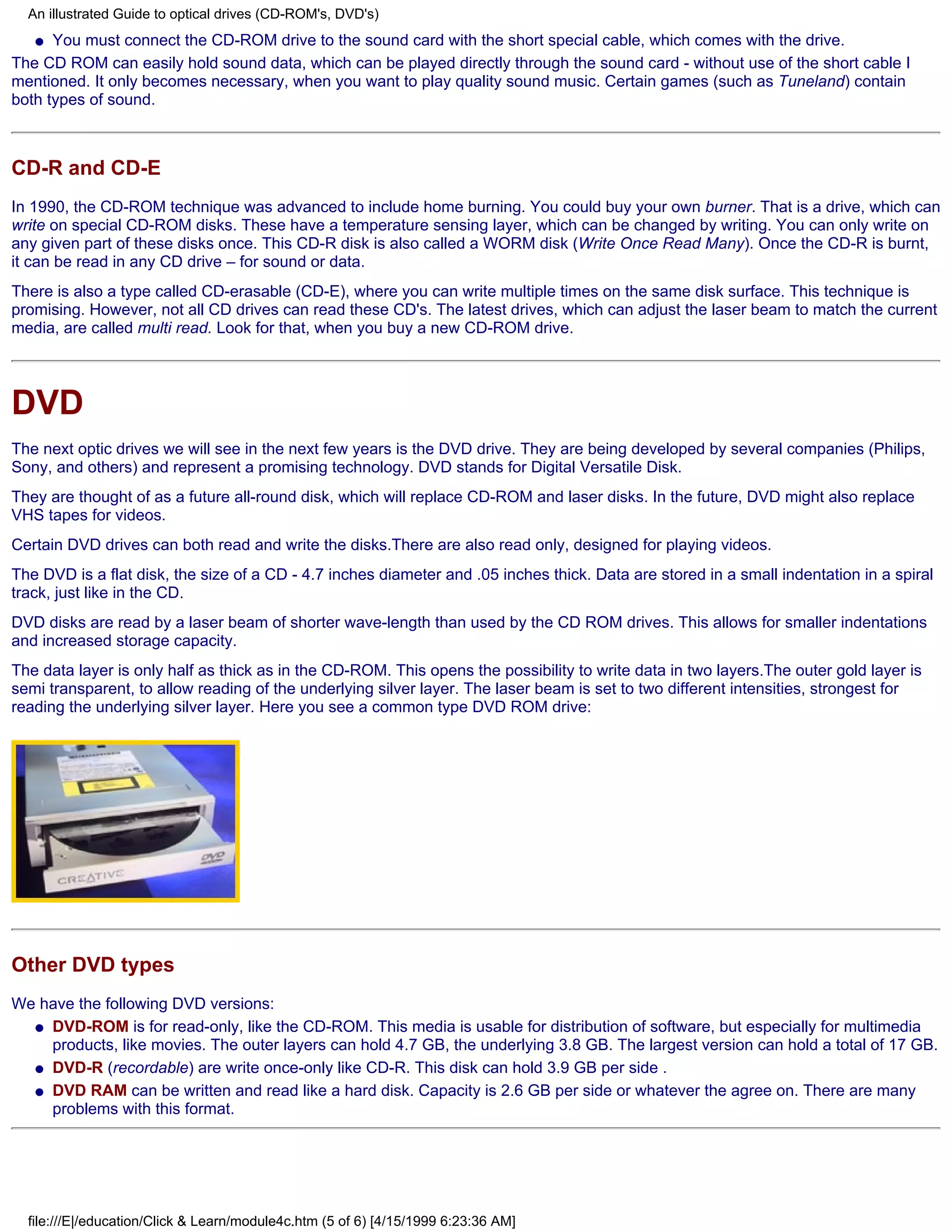 An illustrated Guide to optical drives (CD-ROM's, DVD's)
   q You must connect the CD-ROM drive to the sound card with the short special cable, which comes with the drive.

The CD ROM can easily hold sound data, which can be played directly through the sound card - without use of the short cable I
mentioned. It only becomes necessary, when you want to play quality sound music. Certain games (such as Tuneland) contain
both types of sound.



CD-R and CD-E
In 1990, the CD-ROM technique was advanced to include home burning. You could buy your own burner. That is a drive, which can
write on special CD-ROM disks. These have a temperature sensing layer, which can be changed by writing. You can only write on
any given part of these disks once. This CD-R disk is also called a WORM disk (Write Once Read Many). Once the CD-R is burnt,
it can be read in any CD drive – for sound or data.
There is also a type called CD-erasable (CD-E), where you can write multiple times on the same disk surface. This technique is
promising. However, not all CD drives can read these CD's. The latest drives, which can adjust the laser beam to match the current
media, are called multi read. Look for that, when you buy a new CD-ROM drive.




DVD
The next optic drives we will see in the next few years is the DVD drive. They are being developed by several companies (Philips,
Sony, and others) and represent a promising technology. DVD stands for Digital Versatile Disk.
They are thought of as a future all-round disk, which will replace CD-ROM and laser disks. In the future, DVD might also replace
VHS tapes for videos.
Certain DVD drives can both read and write the disks.There are also read only, designed for playing videos.
The DVD is a flat disk, the size of a CD - 4.7 inches diameter and .05 inches thick. Data are stored in a small indentation in a spiral
track, just like in the CD.
DVD disks are read by a laser beam of shorter wave-length than used by the CD ROM drives. This allows for smaller indentations
and increased storage capacity.
The data layer is only half as thick as in the CD-ROM. This opens the possibility to write data in two layers.The outer gold layer is
semi transparent, to allow reading of the underlying silver layer. The laser beam is set to two different intensities, strongest for
reading the underlying silver layer. Here you see a common type DVD ROM drive:




Other DVD types
We have the following DVD versions:
  q DVD-ROM is for read-only, like the CD-ROM. This media is usable for distribution of software, but especially for multimedia
    products, like movies. The outer layers can hold 4.7 GB, the underlying 3.8 GB. The largest version can hold a total of 17 GB.
  q DVD-R (recordable) are write once-only like CD-R. This disk can hold 3.9 GB per side .

  q DVD RAM can be written and read like a hard disk. Capacity is 2.6 GB per side or whatever the agree on. There are many
    problems with this format.




  file:///E|/education/Click & Learn/module4c.htm (5 of 6) [4/15/1999 6:23:36 AM]
 