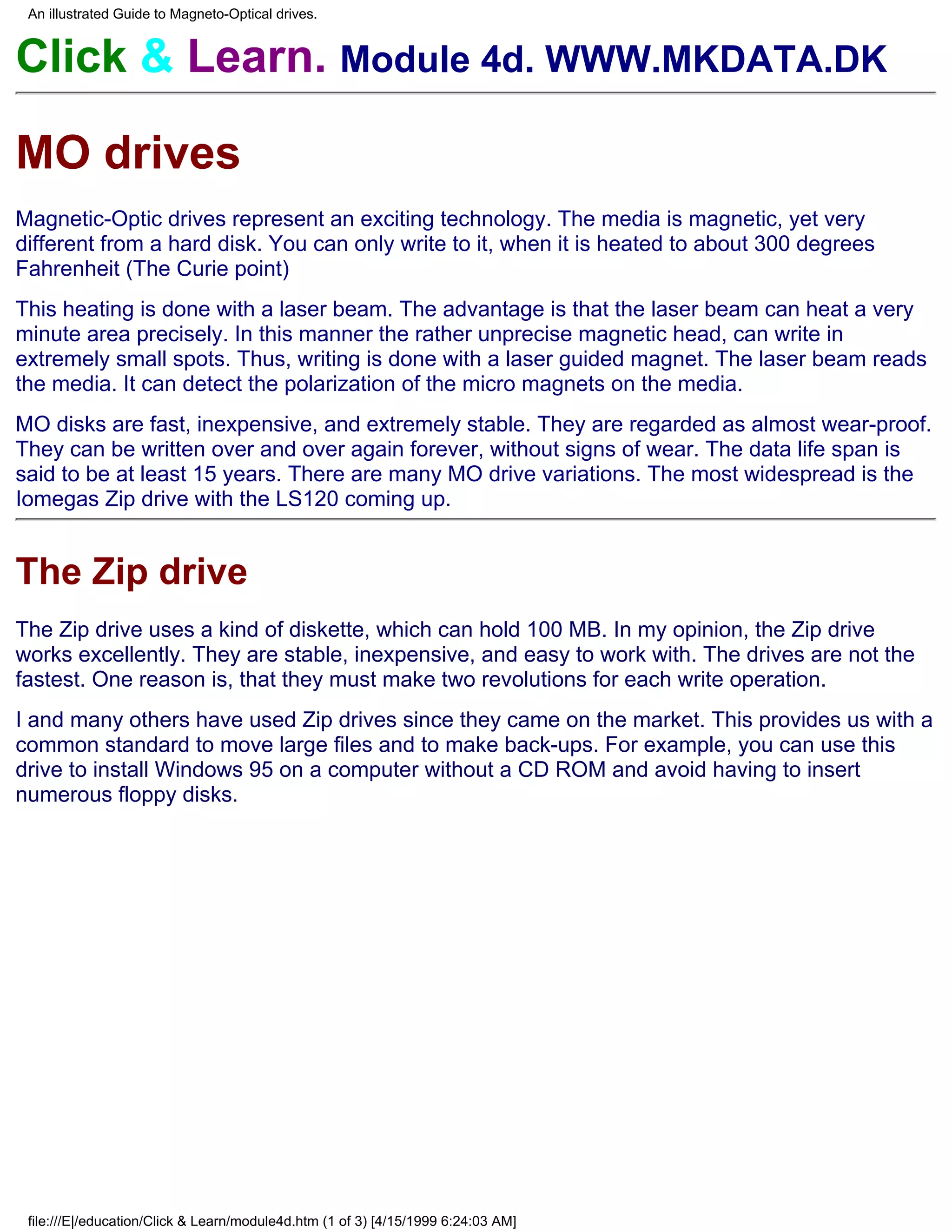 An illustrated Guide to Magneto-Optical drives.


Click & Learn. Module 4d. WWW.MKDATA.DK

MO drives
Magnetic-Optic drives represent an exciting technology. The media is magnetic, yet very
different from a hard disk. You can only write to it, when it is heated to about 300 degrees
Fahrenheit (The Curie point)
This heating is done with a laser beam. The advantage is that the laser beam can heat a very
minute area precisely. In this manner the rather unprecise magnetic head, can write in
extremely small spots. Thus, writing is done with a laser guided magnet. The laser beam reads
the media. It can detect the polarization of the micro magnets on the media.
MO disks are fast, inexpensive, and extremely stable. They are regarded as almost wear-proof.
They can be written over and over again forever, without signs of wear. The data life span is
said to be at least 15 years. There are many MO drive variations. The most widespread is the
Iomegas Zip drive with the LS120 coming up.


The Zip drive
The Zip drive uses a kind of diskette, which can hold 100 MB. In my opinion, the Zip drive
works excellently. They are stable, inexpensive, and easy to work with. The drives are not the
fastest. One reason is, that they must make two revolutions for each write operation.
I and many others have used Zip drives since they came on the market. This provides us with a
common standard to move large files and to make back-ups. For example, you can use this
drive to install Windows 95 on a computer without a CD ROM and avoid having to insert
numerous floppy disks.




 file:///E|/education/Click & Learn/module4d.htm (1 of 3) [4/15/1999 6:24:03 AM]
 