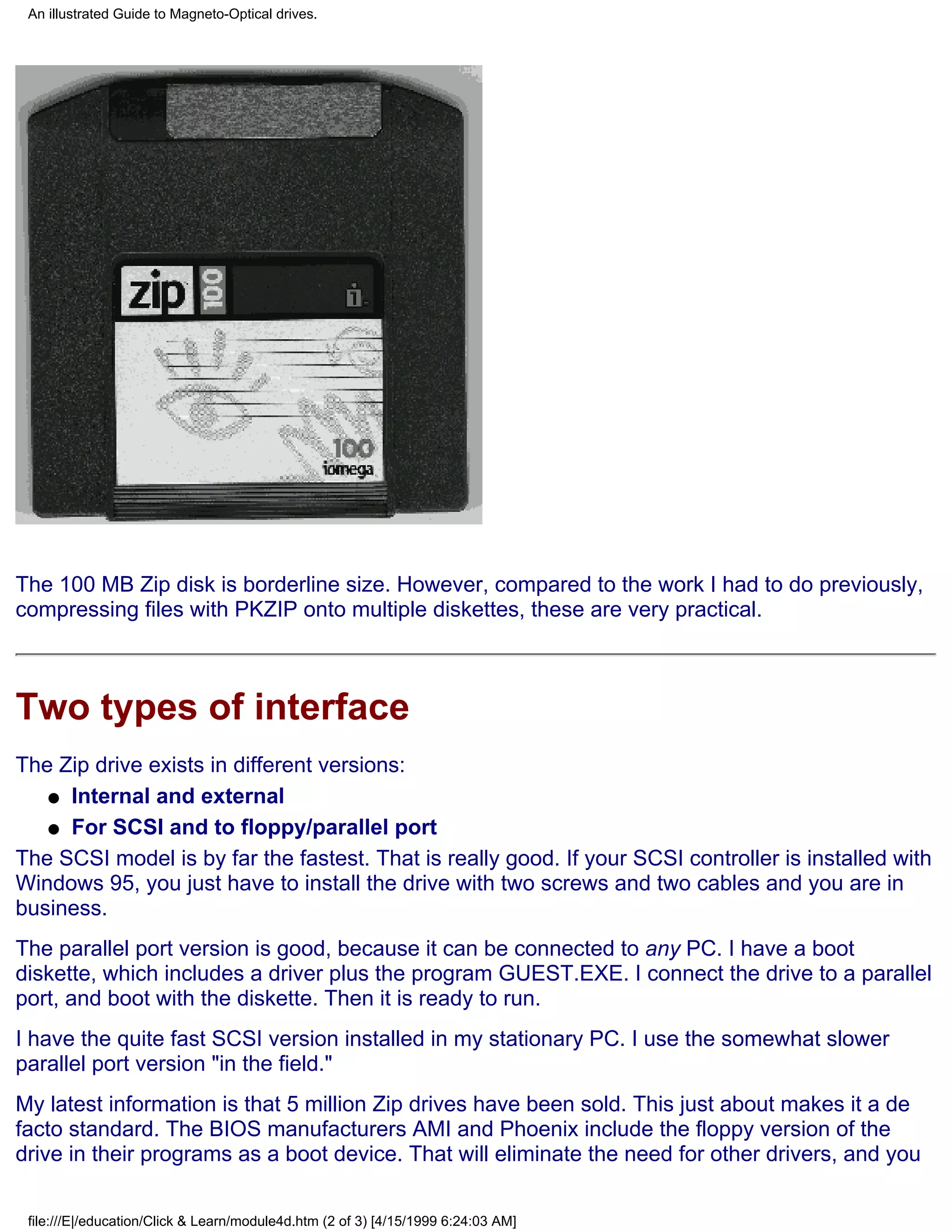 An illustrated Guide to Magneto-Optical drives.




The 100 MB Zip disk is borderline size. However, compared to the work I had to do previously,
compressing files with PKZIP onto multiple diskettes, these are very practical.



Two types of interface
The Zip drive exists in different versions:
   q Internal and external

   q For SCSI and to floppy/parallel port

The SCSI model is by far the fastest. That is really good. If your SCSI controller is installed with
Windows 95, you just have to install the drive with two screws and two cables and you are in
business.
The parallel port version is good, because it can be connected to any PC. I have a boot
diskette, which includes a driver plus the program GUEST.EXE. I connect the drive to a parallel
port, and boot with the diskette. Then it is ready to run.
I have the quite fast SCSI version installed in my stationary PC. I use the somewhat slower
parallel port version "in the field."
My latest information is that 5 million Zip drives have been sold. This just about makes it a de
facto standard. The BIOS manufacturers AMI and Phoenix include the floppy version of the
drive in their programs as a boot device. That will eliminate the need for other drivers, and you

 file:///E|/education/Click & Learn/module4d.htm (2 of 3) [4/15/1999 6:24:03 AM]
 