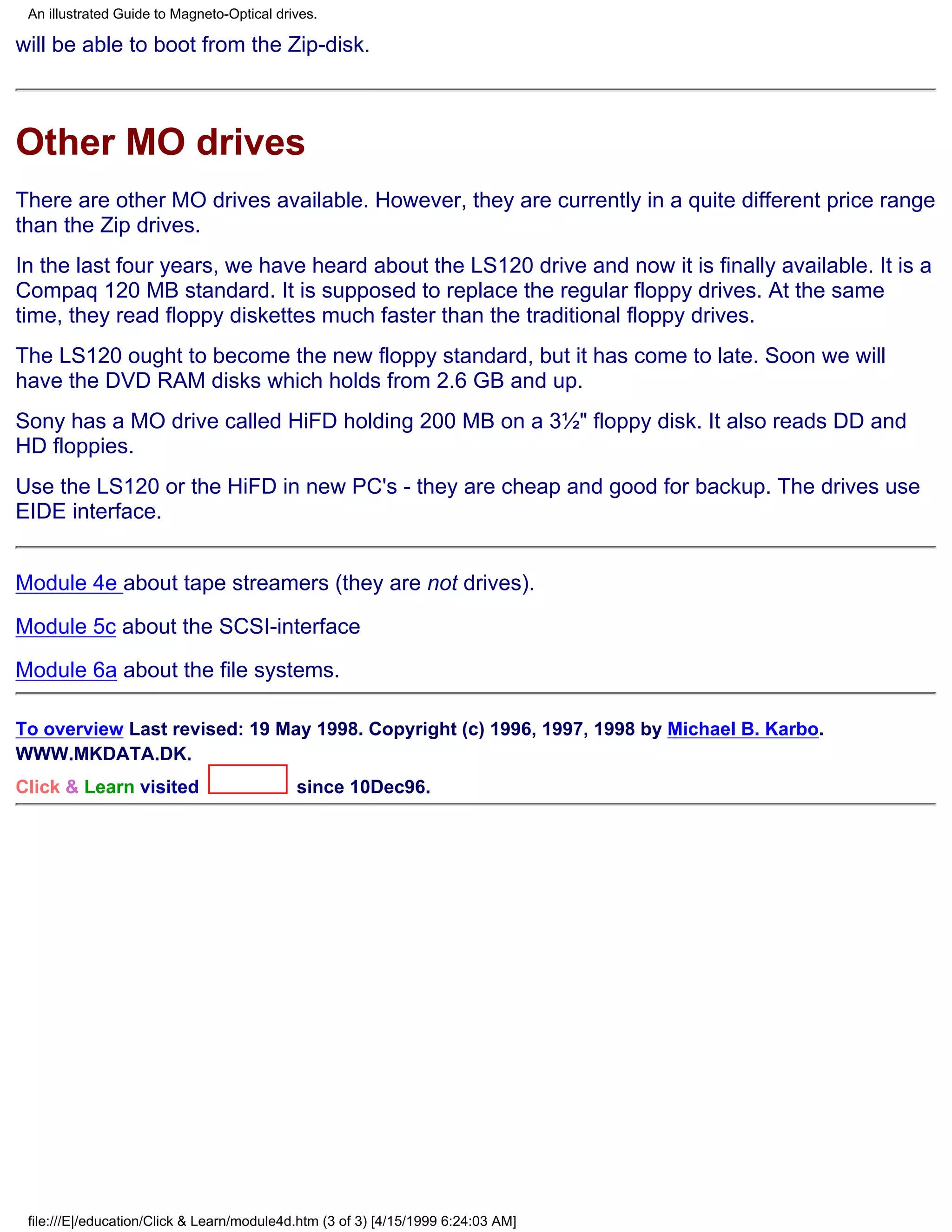 An illustrated Guide to Magneto-Optical drives.

will be able to boot from the Zip-disk.



Other MO drives
There are other MO drives available. However, they are currently in a quite different price range
than the Zip drives.
In the last four years, we have heard about the LS120 drive and now it is finally available. It is a
Compaq 120 MB standard. It is supposed to replace the regular floppy drives. At the same
time, they read floppy diskettes much faster than the traditional floppy drives.
The LS120 ought to become the new floppy standard, but it has come to late. Soon we will
have the DVD RAM disks which holds from 2.6 GB and up.
Sony has a MO drive called HiFD holding 200 MB on a 3½" floppy disk. It also reads DD and
HD floppies.
Use the LS120 or the HiFD in new PC's - they are cheap and good for backup. The drives use
EIDE interface.


Module 4e about tape streamers (they are not drives).

Module 5c about the SCSI-interface

Module 6a about the file systems.

To overview Last revised: 19 May 1998. Copyright (c) 1996, 1997, 1998 by Michael B. Karbo.
WWW.MKDATA.DK.
Click & Learn visited                       since 10Dec96.




 file:///E|/education/Click & Learn/module4d.htm (3 of 3) [4/15/1999 6:24:03 AM]
 