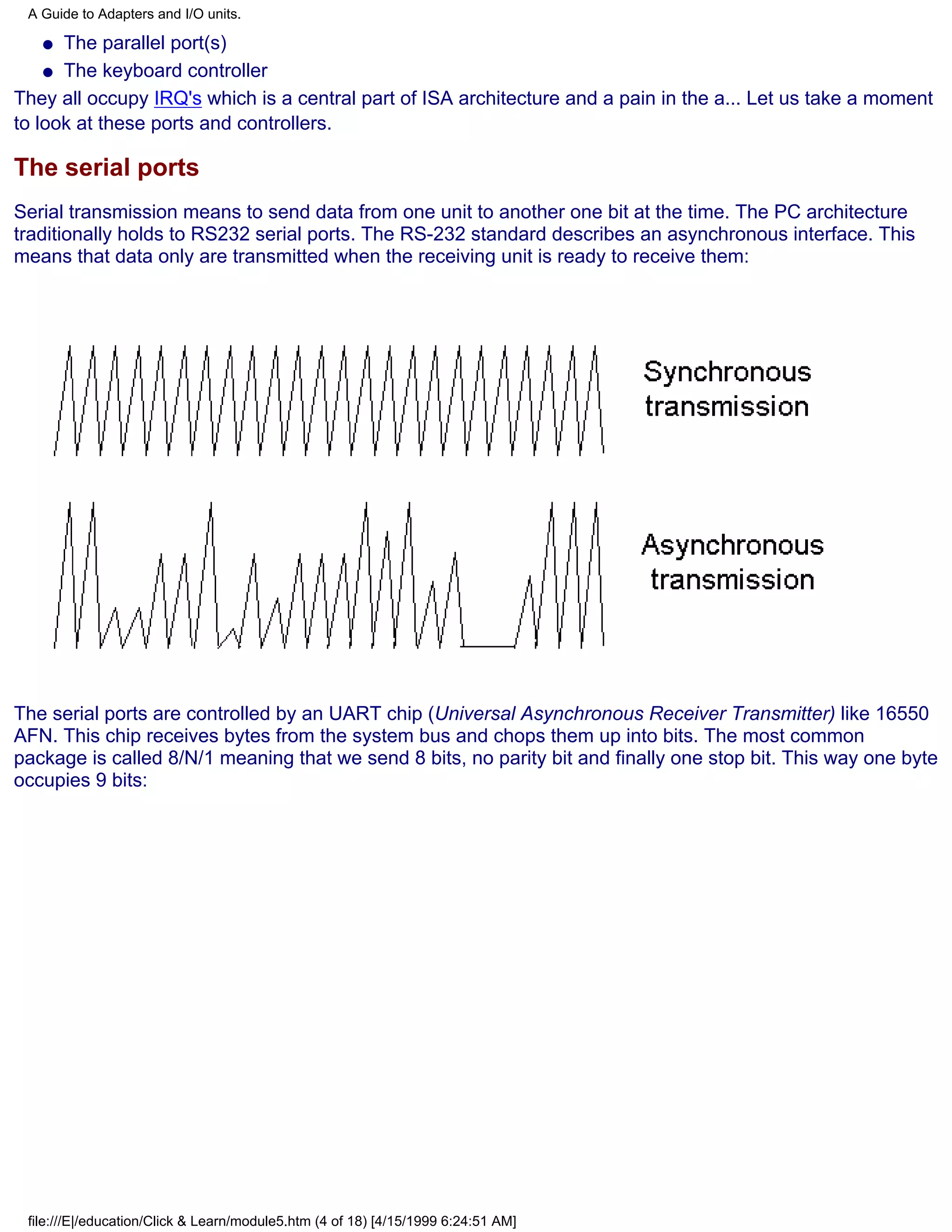 A Guide to Adapters and I/O units.

   q  The parallel port(s)
    q The keyboard controller

They all occupy IRQ's which is a central part of ISA architecture and a pain in the a... Let us take a moment
to look at these ports and controllers.

The serial ports
Serial transmission means to send data from one unit to another one bit at the time. The PC architecture
traditionally holds to RS232 serial ports. The RS-232 standard describes an asynchronous interface. This
means that data only are transmitted when the receiving unit is ready to receive them:




The serial ports are controlled by an UART chip (Universal Asynchronous Receiver Transmitter) like 16550
AFN. This chip receives bytes from the system bus and chops them up into bits. The most common
package is called 8/N/1 meaning that we send 8 bits, no parity bit and finally one stop bit. This way one byte
occupies 9 bits:




 file:///E|/education/Click & Learn/module5.htm (4 of 18) [4/15/1999 6:24:51 AM]
 