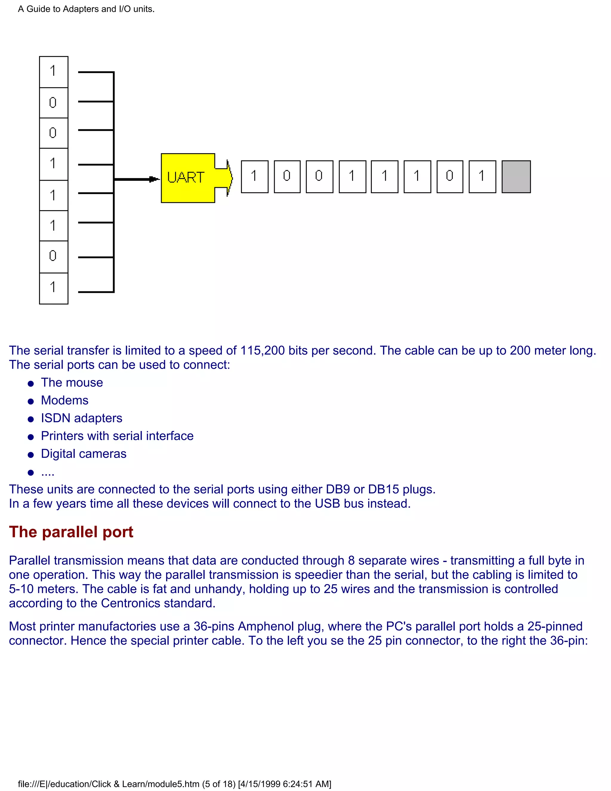 A Guide to Adapters and I/O units.




The serial transfer is limited to a speed of 115,200 bits per second. The cable can be up to 200 meter long.
The serial ports can be used to connect:
    q The mouse

    q Modems

    q ISDN adapters

    q Printers with serial interface

    q Digital cameras

    q ....

These units are connected to the serial ports using either DB9 or DB15 plugs.
In a few years time all these devices will connect to the USB bus instead.

The parallel port
Parallel transmission means that data are conducted through 8 separate wires - transmitting a full byte in
one operation. This way the parallel transmission is speedier than the serial, but the cabling is limited to
5-10 meters. The cable is fat and unhandy, holding up to 25 wires and the transmission is controlled
according to the Centronics standard.
Most printer manufactories use a 36-pins Amphenol plug, where the PC's parallel port holds a 25-pinned
connector. Hence the special printer cable. To the left you se the 25 pin connector, to the right the 36-pin:




 file:///E|/education/Click & Learn/module5.htm (5 of 18) [4/15/1999 6:24:51 AM]
 