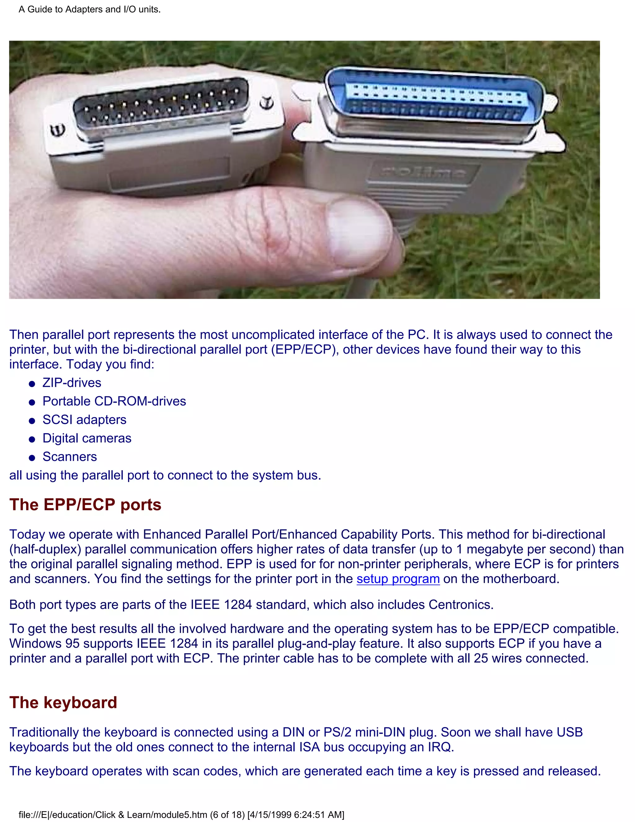 A Guide to Adapters and I/O units.




Then parallel port represents the most uncomplicated interface of the PC. It is always used to connect the
printer, but with the bi-directional parallel port (EPP/ECP), other devices have found their way to this
interface. Today you find:
    q ZIP-drives

    q Portable CD-ROM-drives

    q SCSI adapters

    q Digital cameras

    q Scanners

all using the parallel port to connect to the system bus.

The EPP/ECP ports
Today we operate with Enhanced Parallel Port/Enhanced Capability Ports. This method for bi-directional
(half-duplex) parallel communication offers higher rates of data transfer (up to 1 megabyte per second) than
the original parallel signaling method. EPP is used for for non-printer peripherals, where ECP is for printers
and scanners. You find the settings for the printer port in the setup program on the motherboard.
Both port types are parts of the IEEE 1284 standard, which also includes Centronics.
To get the best results all the involved hardware and the operating system has to be EPP/ECP compatible.
Windows 95 supports IEEE 1284 in its parallel plug-and-play feature. It also supports ECP if you have a
printer and a parallel port with ECP. The printer cable has to be complete with all 25 wires connected.


The keyboard
Traditionally the keyboard is connected using a DIN or PS/2 mini-DIN plug. Soon we shall have USB
keyboards but the old ones connect to the internal ISA bus occupying an IRQ.
The keyboard operates with scan codes, which are generated each time a key is pressed and released.


 file:///E|/education/Click & Learn/module5.htm (6 of 18) [4/15/1999 6:24:51 AM]
 