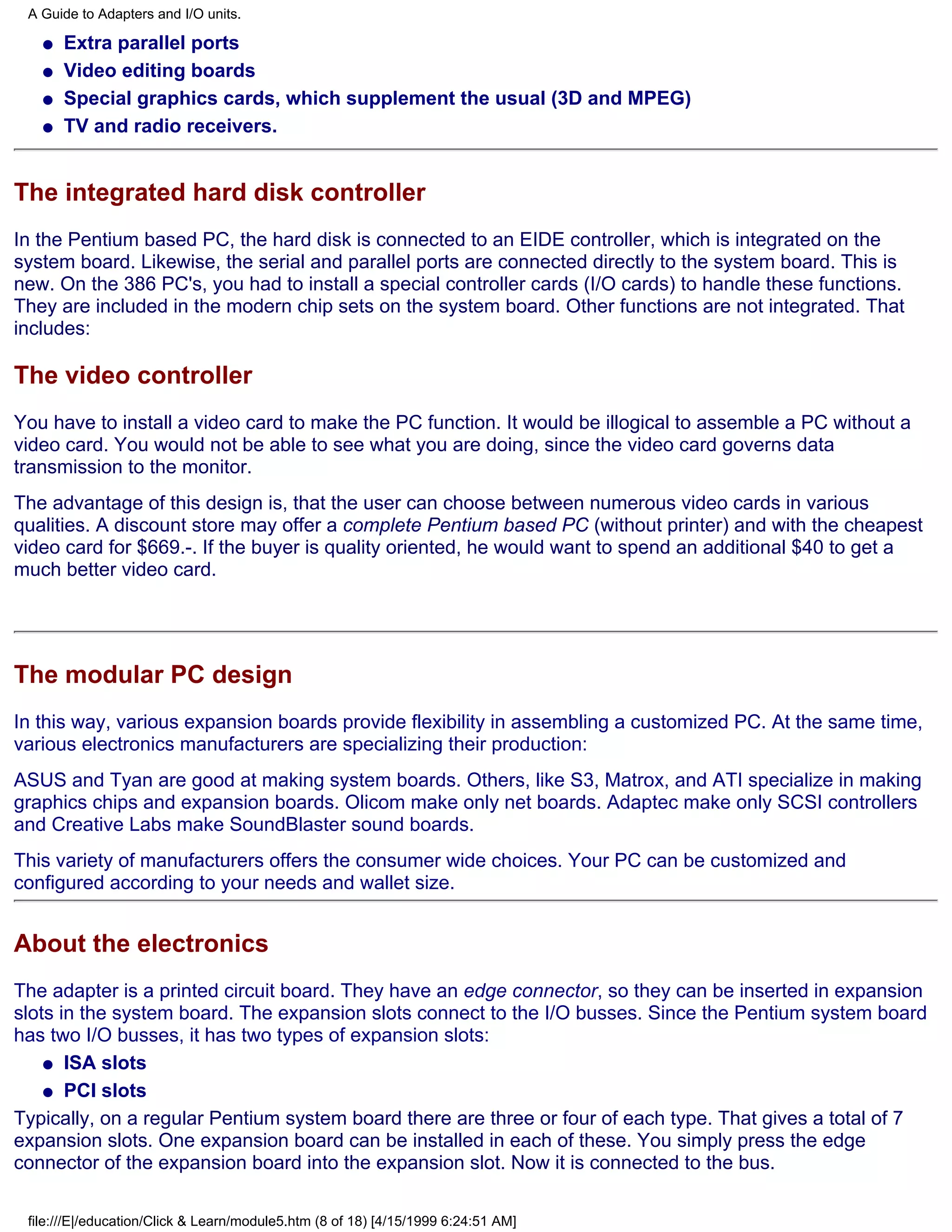 A Guide to Adapters and I/O units.

   q   Extra parallel ports
   q   Video editing boards
   q   Special graphics cards, which supplement the usual (3D and MPEG)
   q   TV and radio receivers.


The integrated hard disk controller
In the Pentium based PC, the hard disk is connected to an EIDE controller, which is integrated on the
system board. Likewise, the serial and parallel ports are connected directly to the system board. This is
new. On the 386 PC's, you had to install a special controller cards (I/O cards) to handle these functions.
They are included in the modern chip sets on the system board. Other functions are not integrated. That
includes:

The video controller
You have to install a video card to make the PC function. It would be illogical to assemble a PC without a
video card. You would not be able to see what you are doing, since the video card governs data
transmission to the monitor.
The advantage of this design is, that the user can choose between numerous video cards in various
qualities. A discount store may offer a complete Pentium based PC (without printer) and with the cheapest
video card for $669.-. If the buyer is quality oriented, he would want to spend an additional $40 to get a
much better video card.




The modular PC design
In this way, various expansion boards provide flexibility in assembling a customized PC. At the same time,
various electronics manufacturers are specializing their production:
ASUS and Tyan are good at making system boards. Others, like S3, Matrox, and ATI specialize in making
graphics chips and expansion boards. Olicom make only net boards. Adaptec make only SCSI controllers
and Creative Labs make SoundBlaster sound boards.
This variety of manufacturers offers the consumer wide choices. Your PC can be customized and
configured according to your needs and wallet size.


About the electronics
The adapter is a printed circuit board. They have an edge connector, so they can be inserted in expansion
slots in the system board. The expansion slots connect to the I/O busses. Since the Pentium system board
has two I/O busses, it has two types of expansion slots:
    q ISA slots

    q PCI slots

Typically, on a regular Pentium system board there are three or four of each type. That gives a total of 7
expansion slots. One expansion board can be installed in each of these. You simply press the edge
connector of the expansion board into the expansion slot. Now it is connected to the bus.

 file:///E|/education/Click & Learn/module5.htm (8 of 18) [4/15/1999 6:24:51 AM]
 