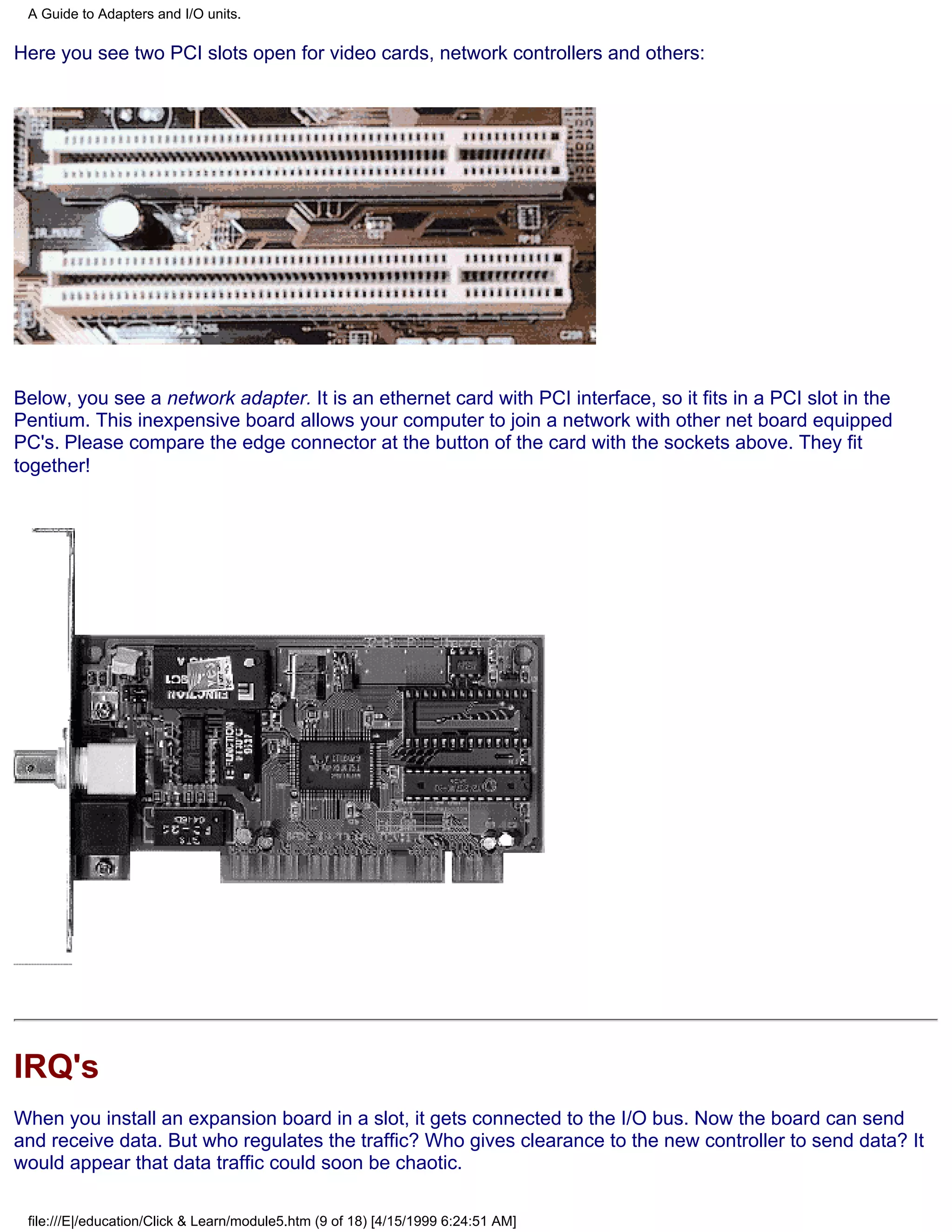 A Guide to Adapters and I/O units.

Here you see two PCI slots open for video cards, network controllers and others:




Below, you see a network adapter. It is an ethernet card with PCI interface, so it fits in a PCI slot in the
Pentium. This inexpensive board allows your computer to join a network with other net board equipped
PC's. Please compare the edge connector at the button of the card with the sockets above. They fit
together!




IRQ's
When you install an expansion board in a slot, it gets connected to the I/O bus. Now the board can send
and receive data. But who regulates the traffic? Who gives clearance to the new controller to send data? It
would appear that data traffic could soon be chaotic.

 file:///E|/education/Click & Learn/module5.htm (9 of 18) [4/15/1999 6:24:51 AM]
 