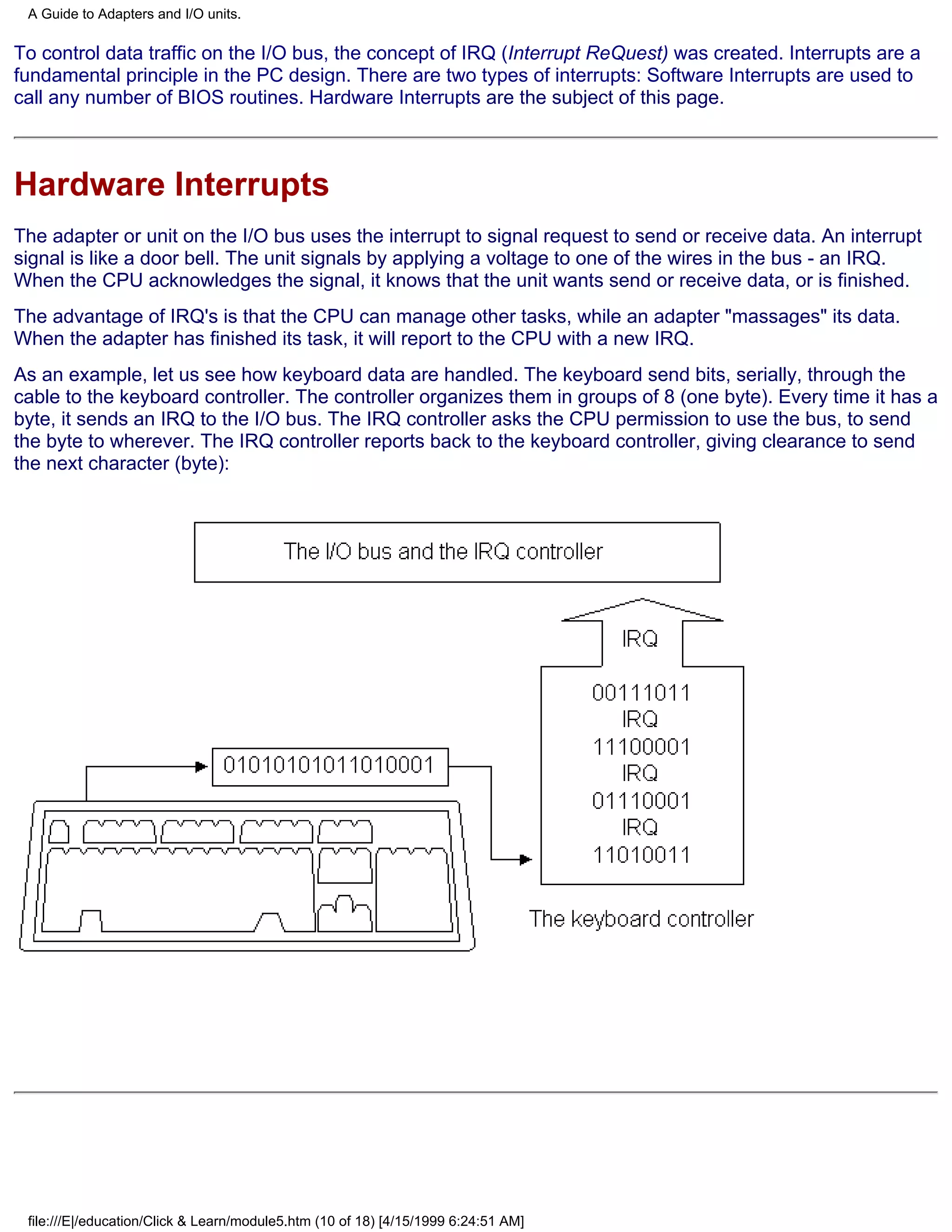 A Guide to Adapters and I/O units.

To control data traffic on the I/O bus, the concept of IRQ (Interrupt ReQuest) was created. Interrupts are a
fundamental principle in the PC design. There are two types of interrupts: Software Interrupts are used to
call any number of BIOS routines. Hardware Interrupts are the subject of this page.



Hardware Interrupts
The adapter or unit on the I/O bus uses the interrupt to signal request to send or receive data. An interrupt
signal is like a door bell. The unit signals by applying a voltage to one of the wires in the bus - an IRQ.
When the CPU acknowledges the signal, it knows that the unit wants send or receive data, or is finished.
The advantage of IRQ's is that the CPU can manage other tasks, while an adapter "massages" its data.
When the adapter has finished its task, it will report to the CPU with a new IRQ.
As an example, let us see how keyboard data are handled. The keyboard send bits, serially, through the
cable to the keyboard controller. The controller organizes them in groups of 8 (one byte). Every time it has a
byte, it sends an IRQ to the I/O bus. The IRQ controller asks the CPU permission to use the bus, to send
the byte to wherever. The IRQ controller reports back to the keyboard controller, giving clearance to send
the next character (byte):




 file:///E|/education/Click & Learn/module5.htm (10 of 18) [4/15/1999 6:24:51 AM]
 