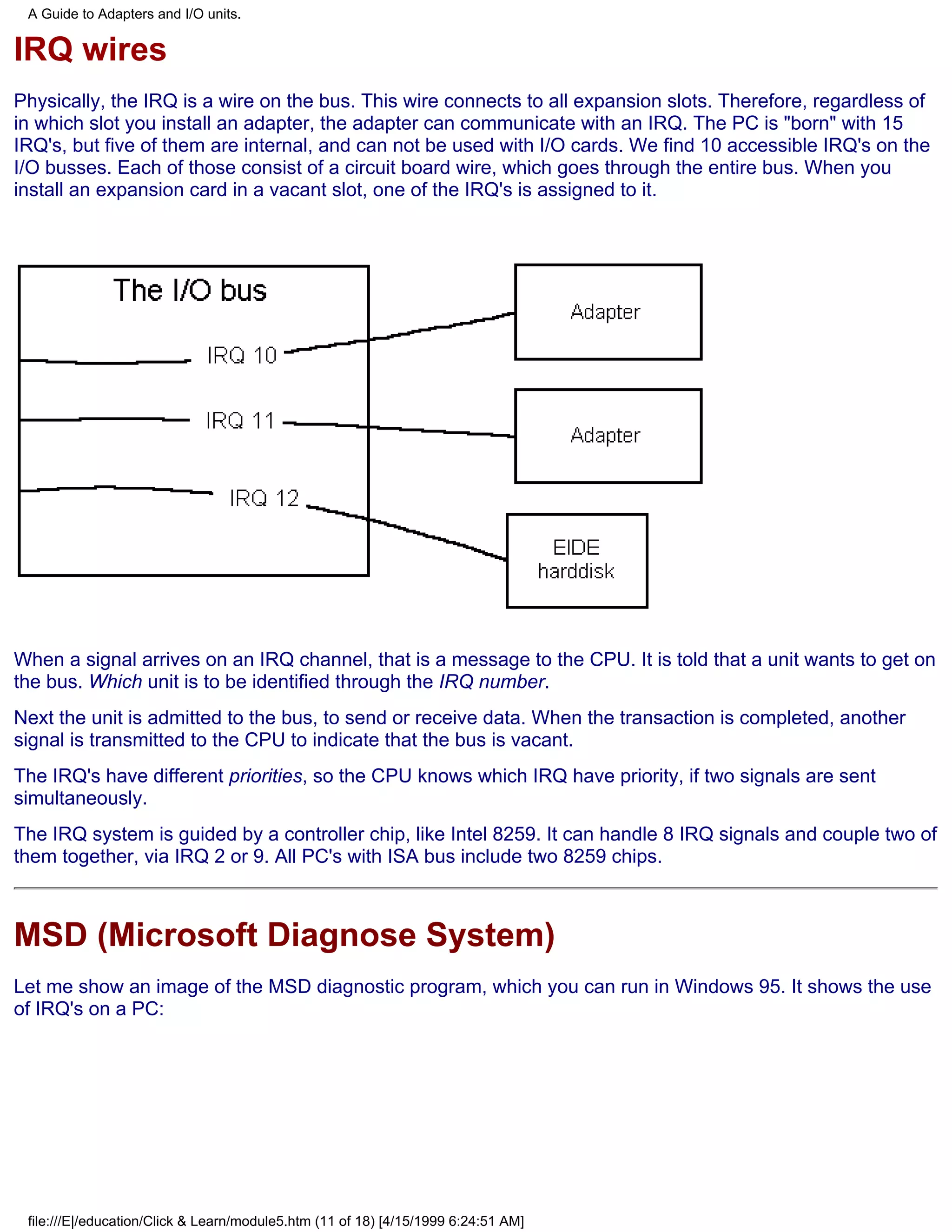 A Guide to Adapters and I/O units.

IRQ wires
Physically, the IRQ is a wire on the bus. This wire connects to all expansion slots. Therefore, regardless of
in which slot you install an adapter, the adapter can communicate with an IRQ. The PC is "born" with 15
IRQ's, but five of them are internal, and can not be used with I/O cards. We find 10 accessible IRQ's on the
I/O busses. Each of those consist of a circuit board wire, which goes through the entire bus. When you
install an expansion card in a vacant slot, one of the IRQ's is assigned to it.




When a signal arrives on an IRQ channel, that is a message to the CPU. It is told that a unit wants to get on
the bus. Which unit is to be identified through the IRQ number.
Next the unit is admitted to the bus, to send or receive data. When the transaction is completed, another
signal is transmitted to the CPU to indicate that the bus is vacant.
The IRQ's have different priorities, so the CPU knows which IRQ have priority, if two signals are sent
simultaneously.
The IRQ system is guided by a controller chip, like Intel 8259. It can handle 8 IRQ signals and couple two of
them together, via IRQ 2 or 9. All PC's with ISA bus include two 8259 chips.



MSD (Microsoft Diagnose System)
Let me show an image of the MSD diagnostic program, which you can run in Windows 95. It shows the use
of IRQ's on a PC:




 file:///E|/education/Click & Learn/module5.htm (11 of 18) [4/15/1999 6:24:51 AM]
 