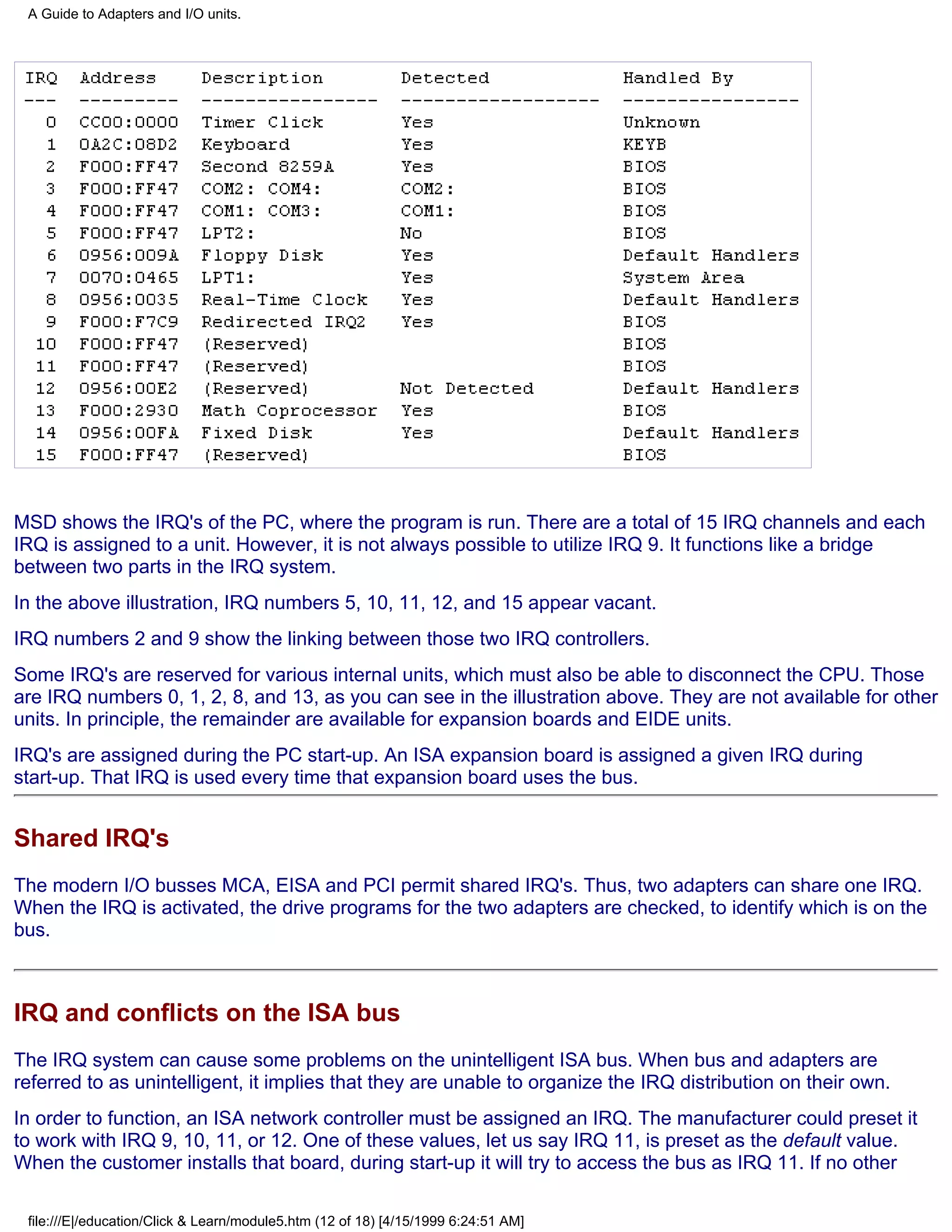 A Guide to Adapters and I/O units.




MSD shows the IRQ's of the PC, where the program is run. There are a total of 15 IRQ channels and each
IRQ is assigned to a unit. However, it is not always possible to utilize IRQ 9. It functions like a bridge
between two parts in the IRQ system.
In the above illustration, IRQ numbers 5, 10, 11, 12, and 15 appear vacant.
IRQ numbers 2 and 9 show the linking between those two IRQ controllers.
Some IRQ's are reserved for various internal units, which must also be able to disconnect the CPU. Those
are IRQ numbers 0, 1, 2, 8, and 13, as you can see in the illustration above. They are not available for other
units. In principle, the remainder are available for expansion boards and EIDE units.
IRQ's are assigned during the PC start-up. An ISA expansion board is assigned a given IRQ during
start-up. That IRQ is used every time that expansion board uses the bus.


Shared IRQ's
The modern I/O busses MCA, EISA and PCI permit shared IRQ's. Thus, two adapters can share one IRQ.
When the IRQ is activated, the drive programs for the two adapters are checked, to identify which is on the
bus.



IRQ and conflicts on the ISA bus
The IRQ system can cause some problems on the unintelligent ISA bus. When bus and adapters are
referred to as unintelligent, it implies that they are unable to organize the IRQ distribution on their own.
In order to function, an ISA network controller must be assigned an IRQ. The manufacturer could preset it
to work with IRQ 9, 10, 11, or 12. One of these values, let us say IRQ 11, is preset as the default value.
When the customer installs that board, during start-up it will try to access the bus as IRQ 11. If no other

 file:///E|/education/Click & Learn/module5.htm (12 of 18) [4/15/1999 6:24:51 AM]
 