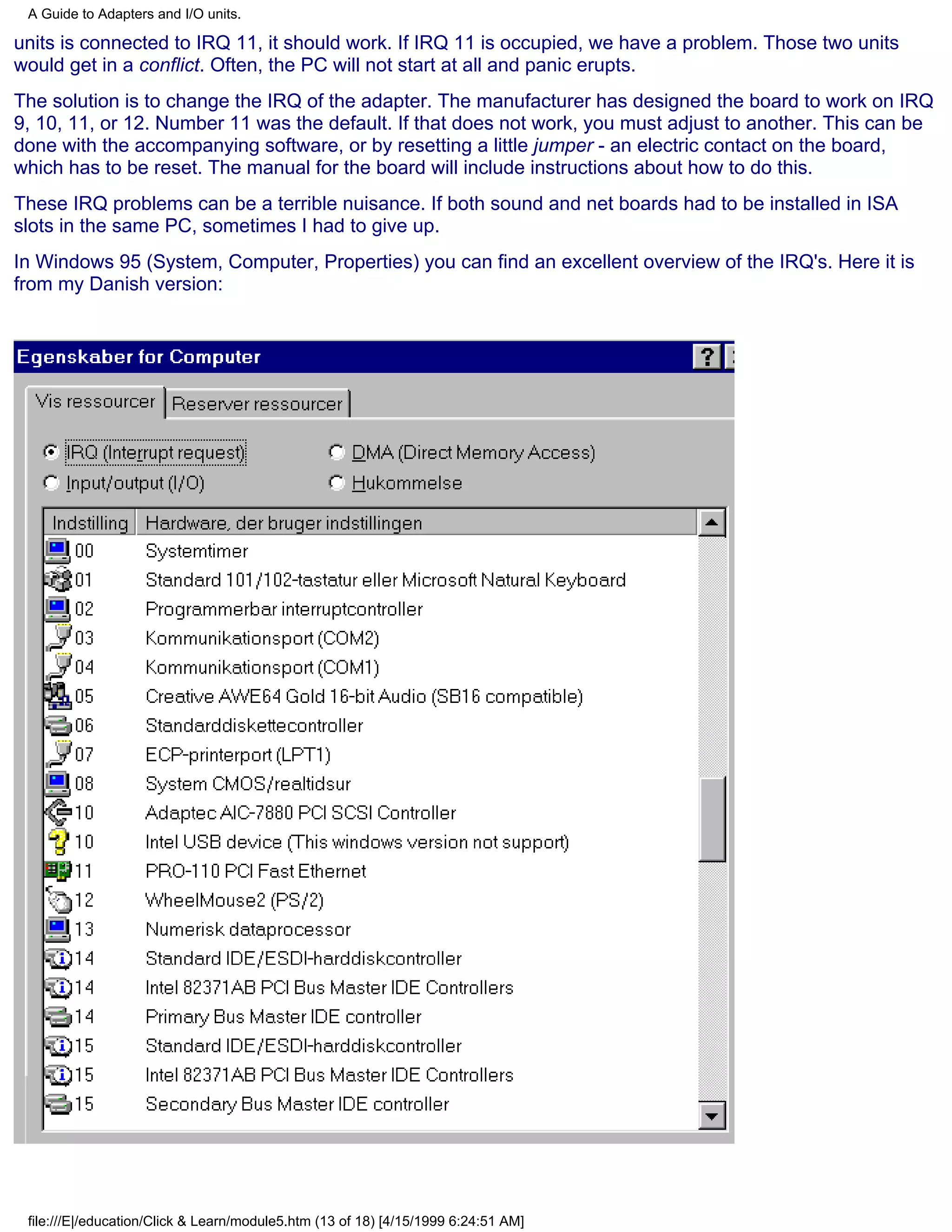 A Guide to Adapters and I/O units.

units is connected to IRQ 11, it should work. If IRQ 11 is occupied, we have a problem. Those two units
would get in a conflict. Often, the PC will not start at all and panic erupts.
The solution is to change the IRQ of the adapter. The manufacturer has designed the board to work on IRQ
9, 10, 11, or 12. Number 11 was the default. If that does not work, you must adjust to another. This can be
done with the accompanying software, or by resetting a little jumper - an electric contact on the board,
which has to be reset. The manual for the board will include instructions about how to do this.
These IRQ problems can be a terrible nuisance. If both sound and net boards had to be installed in ISA
slots in the same PC, sometimes I had to give up.
In Windows 95 (System, Computer, Properties) you can find an excellent overview of the IRQ's. Here it is
from my Danish version:




 file:///E|/education/Click & Learn/module5.htm (13 of 18) [4/15/1999 6:24:51 AM]
 