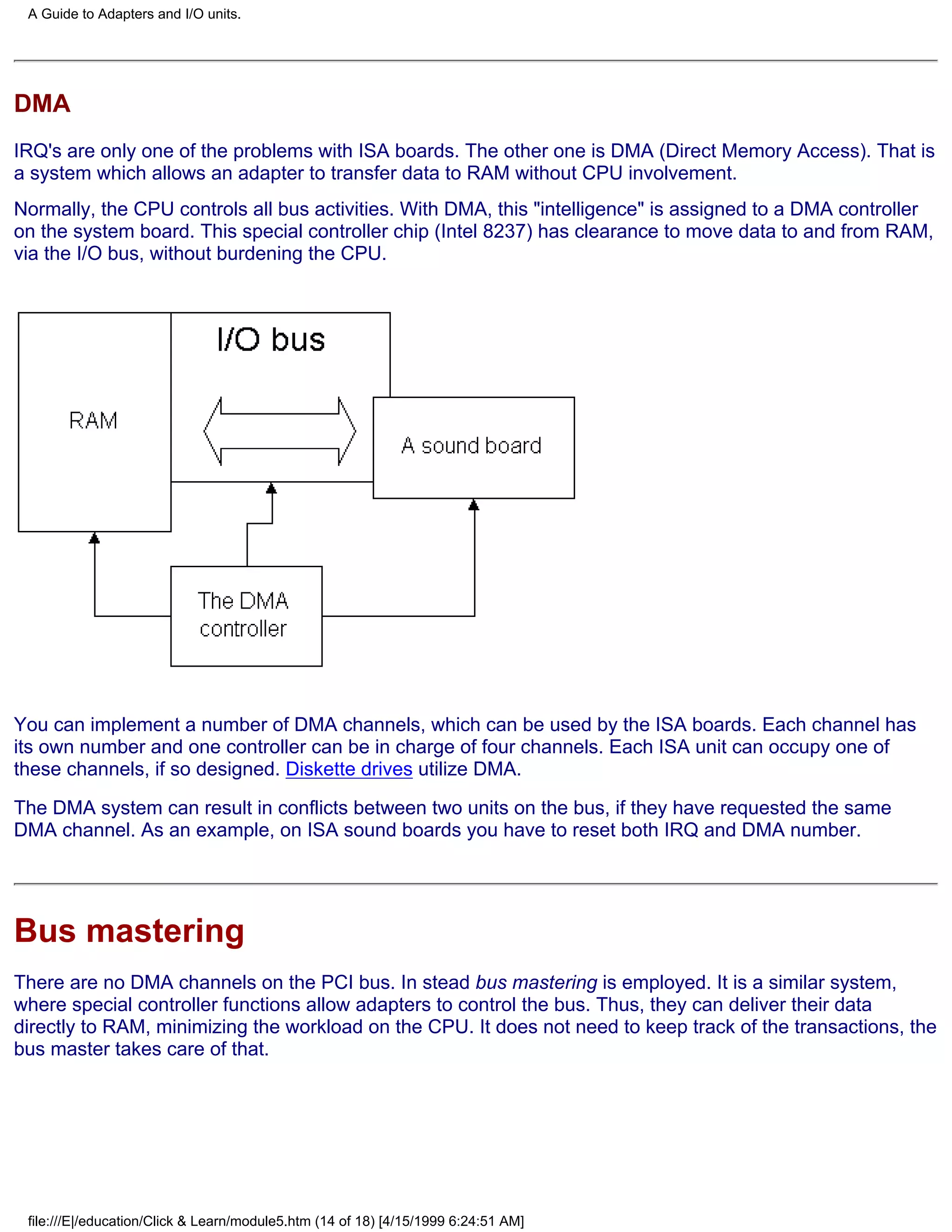 A Guide to Adapters and I/O units.




DMA
IRQ's are only one of the problems with ISA boards. The other one is DMA (Direct Memory Access). That is
a system which allows an adapter to transfer data to RAM without CPU involvement.
Normally, the CPU controls all bus activities. With DMA, this "intelligence" is assigned to a DMA controller
on the system board. This special controller chip (Intel 8237) has clearance to move data to and from RAM,
via the I/O bus, without burdening the CPU.




You can implement a number of DMA channels, which can be used by the ISA boards. Each channel has
its own number and one controller can be in charge of four channels. Each ISA unit can occupy one of
these channels, if so designed. Diskette drives utilize DMA.
The DMA system can result in conflicts between two units on the bus, if they have requested the same
DMA channel. As an example, on ISA sound boards you have to reset both IRQ and DMA number.




Bus mastering
There are no DMA channels on the PCI bus. In stead bus mastering is employed. It is a similar system,
where special controller functions allow adapters to control the bus. Thus, they can deliver their data
directly to RAM, minimizing the workload on the CPU. It does not need to keep track of the transactions, the
bus master takes care of that.




 file:///E|/education/Click & Learn/module5.htm (14 of 18) [4/15/1999 6:24:51 AM]
 
