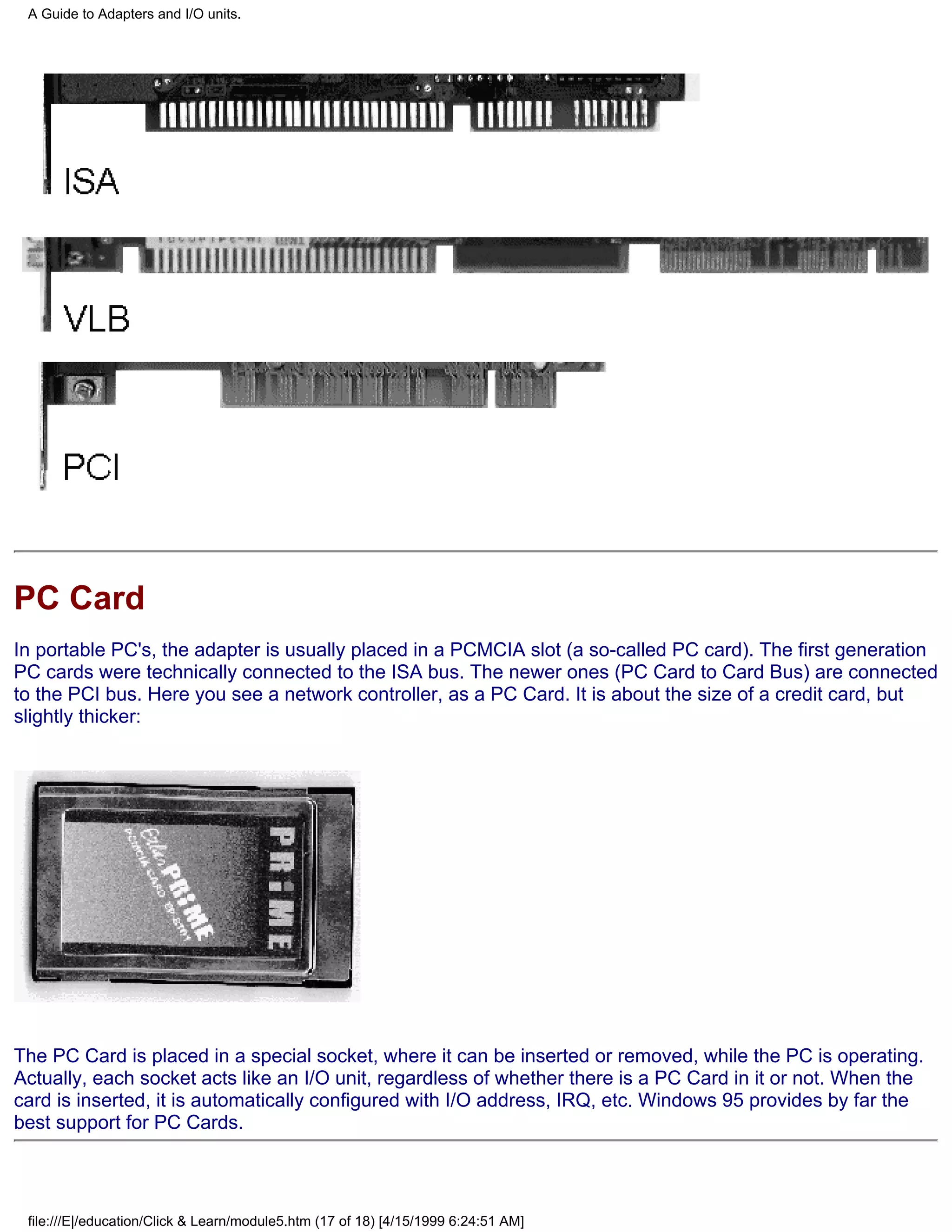 A Guide to Adapters and I/O units.




PC Card
In portable PC's, the adapter is usually placed in a PCMCIA slot (a so-called PC card). The first generation
PC cards were technically connected to the ISA bus. The newer ones (PC Card to Card Bus) are connected
to the PCI bus. Here you see a network controller, as a PC Card. It is about the size of a credit card, but
slightly thicker:




The PC Card is placed in a special socket, where it can be inserted or removed, while the PC is operating.
Actually, each socket acts like an I/O unit, regardless of whether there is a PC Card in it or not. When the
card is inserted, it is automatically configured with I/O address, IRQ, etc. Windows 95 provides by far the
best support for PC Cards.




 file:///E|/education/Click & Learn/module5.htm (17 of 18) [4/15/1999 6:24:51 AM]
 