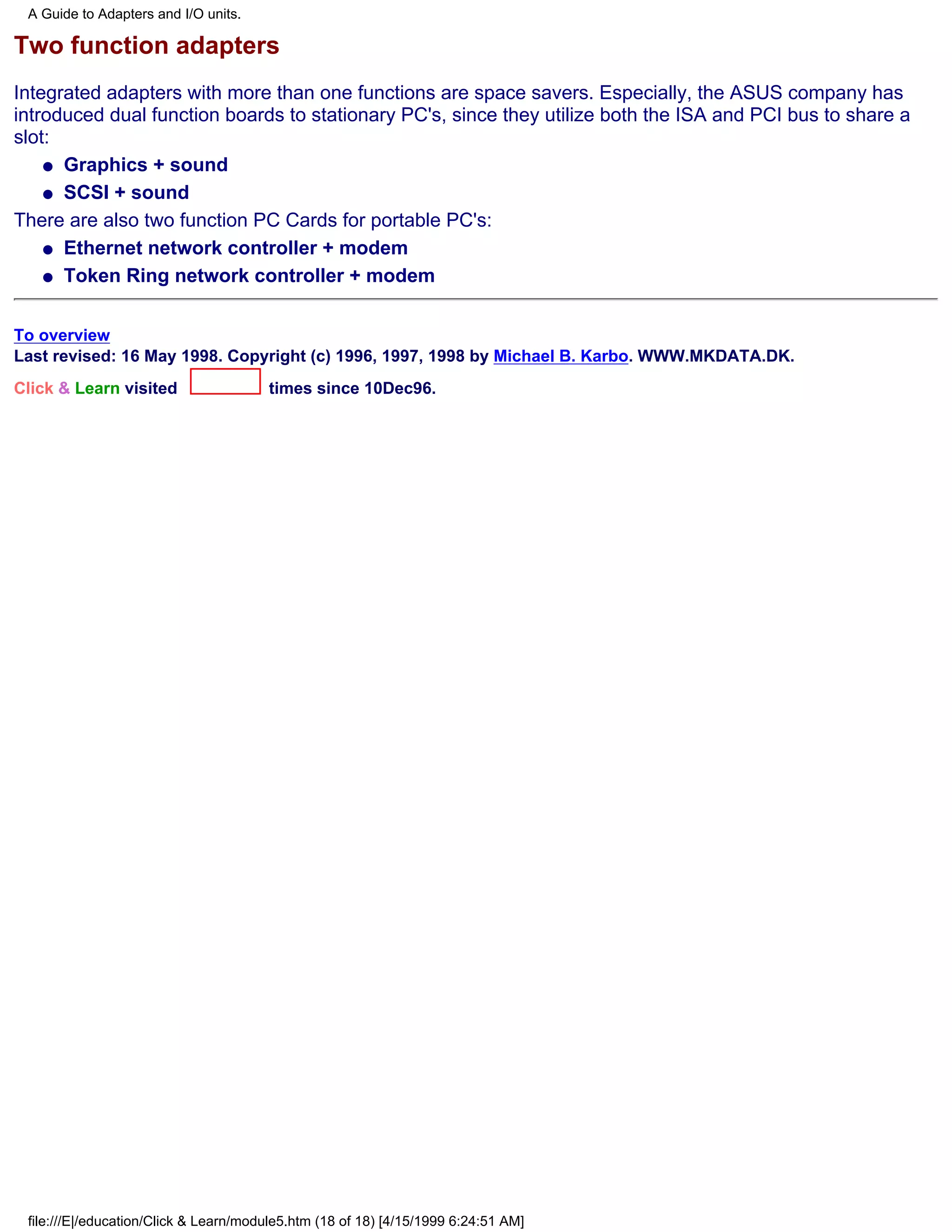 A Guide to Adapters and I/O units.

Two function adapters
Integrated adapters with more than one functions are space savers. Especially, the ASUS company has
introduced dual function boards to stationary PC's, since they utilize both the ISA and PCI bus to share a
slot:
    q Graphics + sound

    q SCSI + sound

There are also two function PC Cards for portable PC's:
    q Ethernet network controller + modem

    q Token Ring network controller + modem



To overview
Last revised: 16 May 1998. Copyright (c) 1996, 1997, 1998 by Michael B. Karbo. WWW.MKDATA.DK.
Click & Learn visited                  times since 10Dec96.




 file:///E|/education/Click & Learn/module5.htm (18 of 18) [4/15/1999 6:24:51 AM]
 
