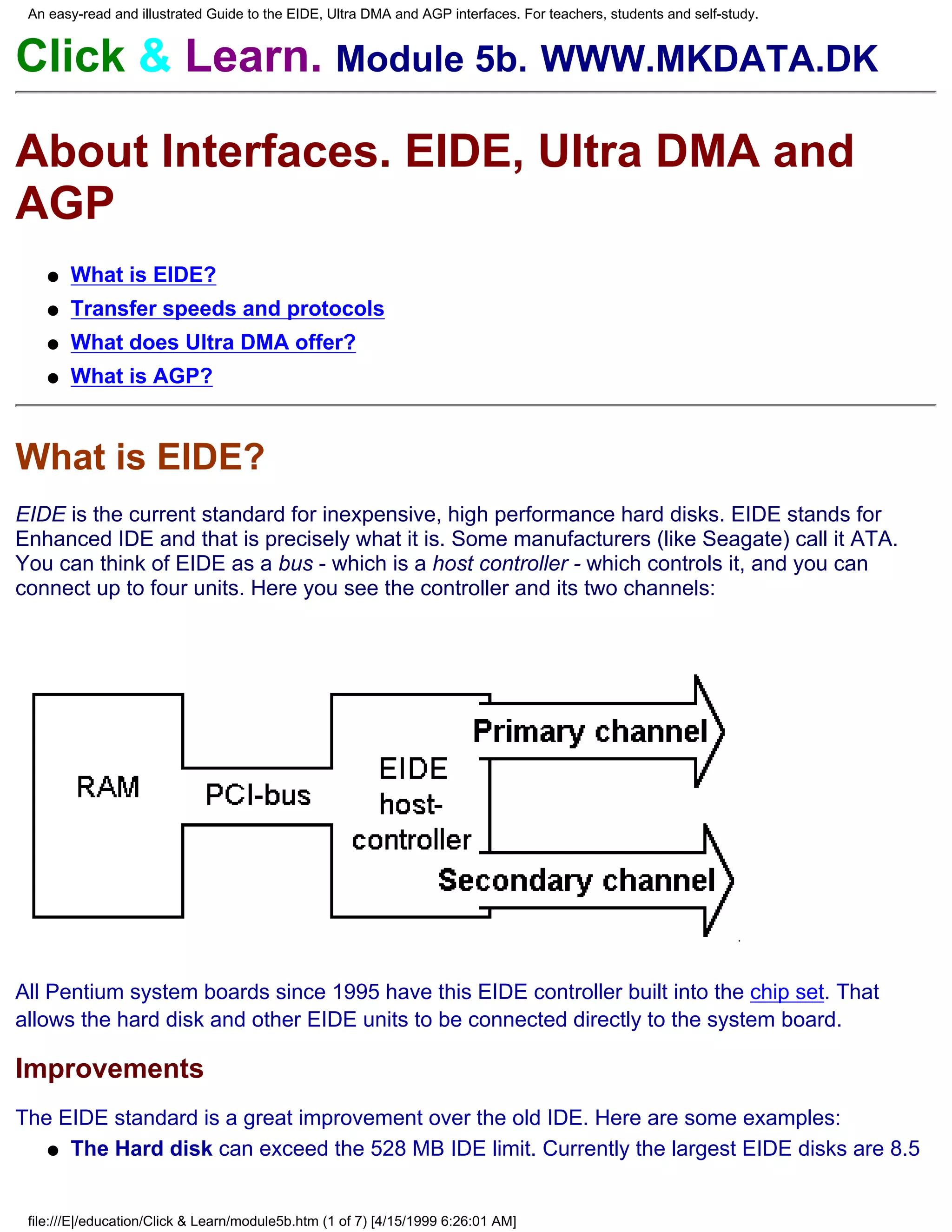 An easy-read and illustrated Guide to the EIDE, Ultra DMA and AGP interfaces. For teachers, students and self-study.


Click & Learn. Module 5b. WWW.MKDATA.DK

About Interfaces. EIDE, Ultra DMA and
AGP
    q   What is EIDE?
    q   Transfer speeds and protocols
    q   What does Ultra DMA offer?
    q   What is AGP?



What is EIDE?
EIDE is the current standard for inexpensive, high performance hard disks. EIDE stands for
Enhanced IDE and that is precisely what it is. Some manufacturers (like Seagate) call it ATA.
You can think of EIDE as a bus - which is a host controller - which controls it, and you can
connect up to four units. Here you see the controller and its two channels:




All Pentium system boards since 1995 have this EIDE controller built into the chip set. That
allows the hard disk and other EIDE units to be connected directly to the system board.

Improvements
The EIDE standard is a great improvement over the old IDE. Here are some examples:
   q The Hard disk can exceed the 528 MB IDE limit. Currently the largest EIDE disks are 8.5



 file:///E|/education/Click & Learn/module5b.htm (1 of 7) [4/15/1999 6:26:01 AM]
 